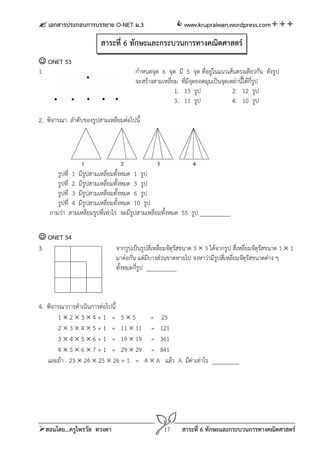  เอกสารประกอบการบรรยาย O-NET ม.3                        www.krupraiwan.wordpress.com

                         สาระที่ 6 ทักษะและกระบวนการทางคณิตศาสตร์
 ONET 53
1.                                     กําหนดจุด 6 จุด มี 5 จุด ที่อยู่ในแนวเส้นตรงเดียวกัน ดังรูป
                                       จะสร้างสามเหลี่ยม ที่มีจุดยอดมุมเป็นจุดเหล่านี้ได้กี่รูป
                                                       1. 13 รูป                2. 12 รูป
                                                       3. 11 รูป                4. 10 รูป

2. พิจารณา ลําดับของรูปสามเหลี่ยมต่อไปนี้




       รูปที่ 1 มีรปสามเหลี่ยมทั้งหมด 1 รูป
                    ู
       รูปที่ 2 มีรูปสามเหลี่ยมทั้งหมด 3 รูป
       รูปที่ 3 มีรูปสามเหลี่ยมทั้งหมด 6 รูป
       รูปที่ 4 มีรูปสามเหลี่ยมทั้งหมด 10 รูป
    ถามว่า สามเหลี่ยมรูปที่เท่าไร จะมีรปสามเหลี่ยมทังหมด 55 รูป __________
                                       ู            ้

 ONET 54
3.                             จากรูปเป็นรูปสี่เหลี่ยมจัตุรสขนาด 3  3 ได้จากรูป สี่เหลี่ยมจัตุรสขนาด 1  1
                                                           ั                                    ั
                               มาต่อกัน แต่มบางส่วนขาดหายไป จงหาว่ามีรปสี่เหลี่ยมจัตุรสขนาดต่าง ๆ
                                              ี                            ู              ั
                               ทั้งหมดกี่รูป __________



4. พิจารณาการดําเนินการต่อไปนี้
        1234+1 = 55             = 25
        2  3  4  5 + 1 = 11  11 = 121
        3  4  5  6 + 1 = 19  19 = 361
        4  5  6  7 + 1 = 29  29 = 841
   และถ้า 23  24  25  26 + 1 = A  A แล้ว A มีค่าเท่าไร _________




สอนโดย...ครูไพรวัล ดวงตา                          17      สาระที่ 6 ทักษะและกระบวนการทางคณิตศาสตร์
 