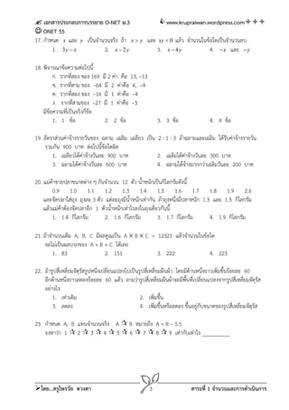 เอกสารประกอบการบรรยาย O-NET ม.3                www.krupraiwan.wordpress.com
 ONET 55
17. กําหนด x และ y เป็นจํานวนจริง ถ้า x  y และ xy  0 แล้ว จํานวนในข้อใดเป็นจํานวนลบ
        1. 3 y  x         2. x  2 y          3. x  4 y             4.  x และ  y

18. พิจารณาข้อความต่อไปนี้
         ก. รากที่สอง ของ 169 มี 2 ค่า คือ 13, –13
         ข. รากทีสาม ของ –64 มี 2 ค่าคือ 4, –4
                 ่
         ค. รากทีสอง ของ –16 มี 1 ค่าคือ –4
                   ่
         ง. รากที่สามของ –27 มี 1 ค่าคือ –3
    มีขอความที่เป็นจริงกี่ข้อ
       ้
         1. 1 ข้อ              2. 2 ข้อ                     3. 3 ข้อ                 4. 4 ข้อ

19. อัตราส่วนค่าจ้างรายวันของ ฉลาม เฉลิม เฉลียว เป็น 2 : 1 : 3 ถ้าฉลามและเฉลิม ได้รับค่าจ้างรายวัน
     รวมกัน 900 บาท ต่อไปนี้ข้อใดผิด
        1. เฉลียวได้ค่าจ้างวันละ 900 บาท             2. เฉลิมได้คาจ้างวันละ 300 บาท
                                                                  ่
        3. ฉลามได้คาจ้างวันละ 600 บาท
                      ่                              4. ฉลามได้จางมากกว่าเฉลิมวันละ 200 บาท
                                                                    ้

20. แม่คาขายปลาขนาดต่าง ๆ กันจํานวน 12 ตัว น้ําหนักเป็นกิโลกรัมดังนี้
        ้
        0.9 1.0 1.1 1.2 1.3 1.4 1.5 1.6 1.7 1.8 1.9 2.6
    และจัดปลาใส่ถุง ถุงละ 3 ตัว แต่ละถุงมีน้ําหนักเท่ากัน ถ้าถุงหนึ่งมีปลาหนัก 1.3 และ 1.5 กิโลกรัม
    แล้วแม่ค้าต้องจัดปลาอีก 1 ตัวน้ําหนักเท่าไรลงในถุงเดียวกันนี้
        1. 1.4 กิโลกรัม         2. 1.6 กิโลกรัม           3. 1.7 กิโลกรัม         4. 1.9 กิโลกรัม

21. ถ้าจํานวนเต็ม A, B, C มีผลคูณเป็น A  B  C = 12321 แล้วจํานวนในข้อใด
     จะไม่เป็นผลบวกของ A + B + C ได้เลย
         1. 83                2. 151              3. 222               4. 223

22. ถ้ารูปสี่เหลี่ยมจัตุรัสรูปหนึ่งเปลี่ยนแปลงไปเป็นรูปสี่เหลี่ยมผืนผ้า โดยมีด้านหนึ่งยาวเพิ่มขึ้นร้อยละ 60
    อีกด้านหนึ่งยาวลดลงร้อยละ 60 แล้ว ถามว่ารูปสี่เหลี่ยมผืนผ้าจะมีพ้นที่เปลี่ยนแปลงจากรูปสี่เหลี่ยมจัตุรส
                                                                            ื                                 ั
    อย่างไร
        1. เท่าเดิม                                  2. เพิมขึ้น
                                                             ่
        3. ลดลง                                      4. เพิมขึ้นหรือลดลง ขึ้นอยู่กบขนาดของรูปสี่เหลี่ยมจัตุรส
                                                               ่                  ั                         ั

23. กําหนด A, B แทนจํานวนจริง A  B หมายถึง A + B – 5.5
    จงหาว่า 1  2  3  4  5  6  7  8  9 เท่ากับเท่าไร __________




โดย...ครูไพรวัล ดวงตา                                  3                   สาระที่ 1 จํานวนและการดําเนินการ
 