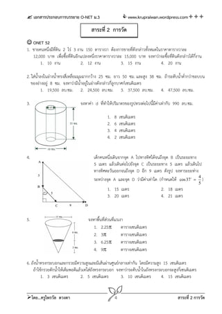  เอกสารประกอบการบรรยาย O-NET ม.3                         www.krupraiwan.wordpress.com

                                      สาระที่ 2 การวัด
 ONET 52
1. ชายคนหนึ่งมีที่ดิน 2 ไร่ 3 งาน 150 ตารางวา ต้องการขายที่ดังกล่าวทั้งหมดในราคาตารางวาละ
   12,000 บาท เพื่อซื้อที่ดินอีกแปลงหนึ่งราคาตารางวาละ 15,000 บาท จงหาว่าจะซื้อที่ดินดังกล่าวได้กี่งาน
       1. 10 งาน                2. 12 งาน             3. 15 งาน             4. 20 งาน

2. ใส่น้ําลงในอ่างน้ําทรงสี่เหลี่ยมมุมฉากกว้าง 25 ซม. ยาว 50 ซม. และสูง 38 ซม. ถ้าระดับน้ําต่ํากว่าขอบบน
   ของอ่างอยู่ 8 ซม. จงหาว่ามีน้ําอยู่ในอ่างดังกล่าวกี่ลูกบาศก์เซนติเมตร
          1. 19,500 ลบ.ซม. 2. 24,500 ลบ.ซม. 3. 37,500 ลบ.ซม. 4. 47,500 ลบ.ซม.

3.                             จงหาค่า d ทีทําให้ปริมาตรของรูปทรงต่อไปนี้มีค่าเท่ากับ 990 ลบ.ซม.
                                           ่

                                               1.   8   เซนติเมตร
                                               2.   6   เซนติเมตร
                                               3.   4   เซนติเมตร
                                               4.   2   เซนติเมตร


4.                                     เด็กคนหนึ่งเดินจากจุด A ไปทางทิศใต้จนถึงจุด B เป็นระยะทาง
                                       5 เมตร แล้วเดินต่อไปยังจุด C เป็นระยะทาง 5 เมตร แล้วเดินไป
                                       ทางทิศตะวันออกจนถึงจุด D อีก 9 เมตร ดังรูป จงหาระยะห่าง
                                       ระหว่างจุด A และจุด D ว่ามีค่าเท่าใด (กําหนดให้ cos 37  4 )
                                                                                                        5
                                               1. 15 เมตร                      2. 18 เมตร
                                               3. 20 เมตร                      4. 21 เมตร


5.                                  จงหาพื้นที่ส่วนที่แรเงา
                                       1. 2.25           ตารางเซนติเมตร
                                       2. 3              ตารางเซนติเมตร
                                       3. 6.25           ตารางเซนติเมตร
                                       4. 9              ตารางเซนติเมตร

6. ถังน้ําทรงกระบอกและกรวยมีความสูงและมีเส้นผ่านศูนย์กลางเท่ากัน โดยมีความสูง 15 เซนติเมตร
    ถ้าใช้กรวยตักน้ําให้เต็มพอดีแล้วเทใส่ถังทรงกระบอก จงหาว่าระดับน้ําในถังทรงกระบอกจะสูงกี่เซนติเมตร
          1. 3 เซนติเมตร           2. 5 เซนติเมตร       3. 10 เซนติเมตร         4. 15 เซนติเมตร


โดย...ครูไพรวัล ดวงตา                              4                                    สาระที่ 2 การวัด
 