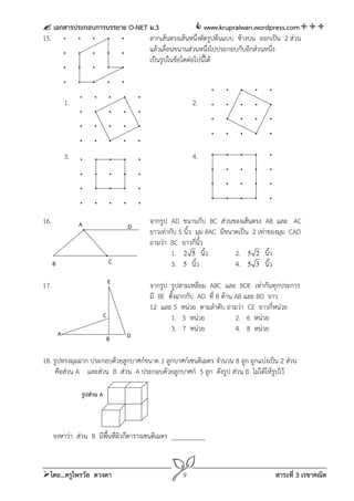  เอกสารประกอบการบรรยาย O-NET ม.3                www.krupraiwan.wordpress.com
15.                           ลากเส้นตรงเส้นหนึ่งตัดรูปต้นแบบ ข้างบน ออกเป็น 2 ส่วน
                              แล้วเลื่อนขนานส่วนหนึ่งไปประกอบกับอีกส่วนหนึ่ง
                              เป็นรูปในข้อใดต่อไปนี้ได้



              1.                                          2.




              3.                                          4.




16.                A                       จากรูป AD ขนานกับ BC ส่วนของเส้นตรง AB และ AC
                                       D
                                           ยาวเท่ากับ 5 นิ้ว มุม BAC มีขนาดเป็น 2 เท่าของมุม CAD
                                           ถามว่า BC ยาวกี่นิ้ว
                                                   1. 2 5 นิ้ว            2. 5 2 นิ้ว
      B                            C               3. 5 นิ้ว              4. 5 3 นิ้ว
                                   E
17.                                        จากรูป รูปสามเหลี่ยม ABC และ BDE เท่ากันทุกประการ
                                           มี BE ตั้งฉากกับ AD ที่ B ด้าน AB และ BD ยาว
                                           12 และ 5 หน่วย ตามลําดับ ถามว่า CE ยาวกี่หน่วย
                               C                  1. 5 หน่วย              2. 6 หน่วย
                                                  3. 7 หน่วย              4. 8 หน่วย
          A                            D
                               B

18. รูปทรงมุมฉาก ประกอบด้วยลูกบาศก์ขนาด 1 ลูกบาศก์เซนติเมตร จํานวน 8 ลูก ถูกแบ่งเป็น 2 ส่วน
     คือส่วน A และส่วน B ส่วน A ประกอบด้วยลูกบาศก์ 5 ลูก ดังรูป ส่วน B ไม่ได้ให้รูปไว้

                   รูปส่วน A




      จงหาว่า ส่วน B มีพื้นที่ผิวกี่ตารางเซนติเมตร __________



โดย...ครูไพรวัล ดวงตา                                9                               สาระที่ 3 เรขาคณิต
 