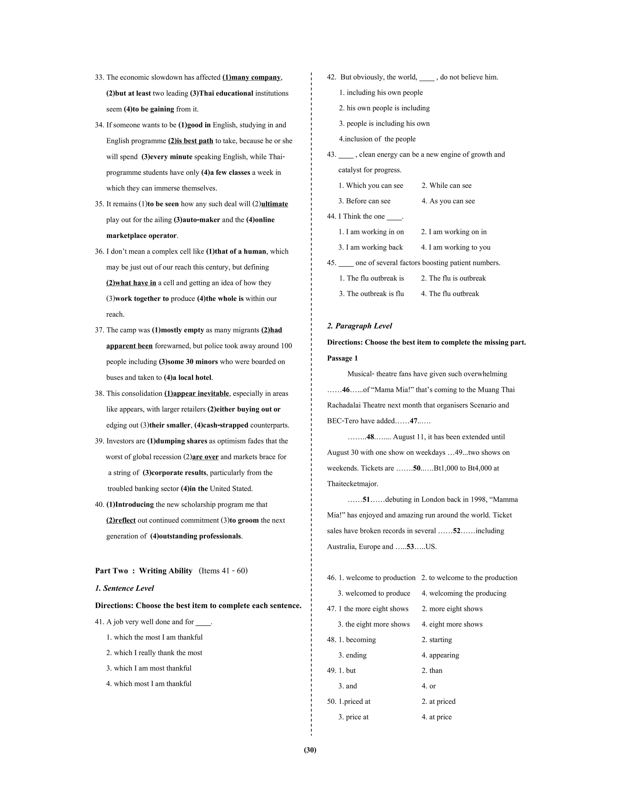 (30)
33. The economic slowdown has affected (1)many company,
(2)but at least two leading (3)Thai educational institutions
seem (4)to be gaining from it.
34. If someone wants to be (1)good in English, studying in and
English programme (2)is best path totake, because he or she
will spend (3)every minute speaking English, while Thai-
programme students have only (4)a few classes a week in
which they can immerse themselves.
35. It remains (1)to be seen how any such deal will (2)ultimate
play out for the ailing (3)auto-maker and the (4)online
marketplace operator.
36. I don’t mean a complex cell like (1)that of a human, which
may be just out of our reach this century, but defining
(2)what have in a cell and getting an idea of how they
(3)work together to produce (4)the whole is within our
reach.
37. The camp was (1)mostly empty as many migrants (2)had
apparent been forewarned, but police took awayaround 100
people including (3)some 30 minors who were boarded on
busesand taken to (4)a local hotel.
38. This consolidation (1)appear inevitable, especially in areas
like appears, with larger retailers (2)either buying out or
edging out (3)their smaller, (4)cash-strapped counterparts.
39. Investors are (1)dumping sharesas optimism fades that the
worst of global recession (2)are over and markets brace for
a string of (3)corporate results, particularly from the
troubled banking sector (4)in the United Stated.
40. (1)Introducing the new scholarship program me that
(2)reflect out continued commitment (3)to groom the next
generation of (4)outstanding professionals.
Part Two : Writing Ability (Items 41 - 60)
1. Sentence Level
Directions: Choose the best item to complete each sentence.
41. A job very well done and for ____.
1. which the most I am thankful
2. which I really thank the most
3. which I am most thankful
4. which most I am thankful
42. But obviously, the world, ____ , do not believe him.
1. including his own people
2. his own people is including
3. people is including his own
4.inclusion of the people
43. ____ , clean energy can be a new engine of growth and
catalyst for progress.
1. Which you can see 2. While can see
3. Before can see 4. As you can see
44. I Think the one ____.
1. I am working in on 2. I am working on in
3. I am working back 4. I am working to you
45. ____ one of several factors boosting patient numbers.
1. The flu outbreak is 2. The flu is outbreak
3. The outbreak is flu 4. The flu outbreak
2. Paragraph Level
Directions: Choose the best item to complete the missing part.
Passage 1
Musical- theatre fans have given suchoverwhelming
……46…...of “Mama Mia!” that’s coming to the Muang Thai
Rachadalai Theatre next month that organisers Scenario and
BEC-Tero have added……47..….
……..48.….... August 11, it has been extended until
August 30 with one show on weekdays …49...two shows on
weekends. Ticketsare …….50..….Bt1,000 to Bt4,000 at
Thaitecketmajor.
……51……debuting in London backin 1998, “Mamma
Mia!” has enjoyedand amazing run around the world. Ticket
sales have broken records in several ……52……including
Australia, Europe and …..53…..US.
46. 1. welcome to production 2. to welcome to the production
3. welcomed to produce 4. welcoming the producing
47. 1 the more eight shows 2. more eight shows
3. the eight more shows 4. eight more shows
48. 1. becoming 2. starting
3. ending 4. appearing
49. 1. but 2. than
3. and 4. or
50. 1.priced at 2. at priced
3. price at 4. at price
 