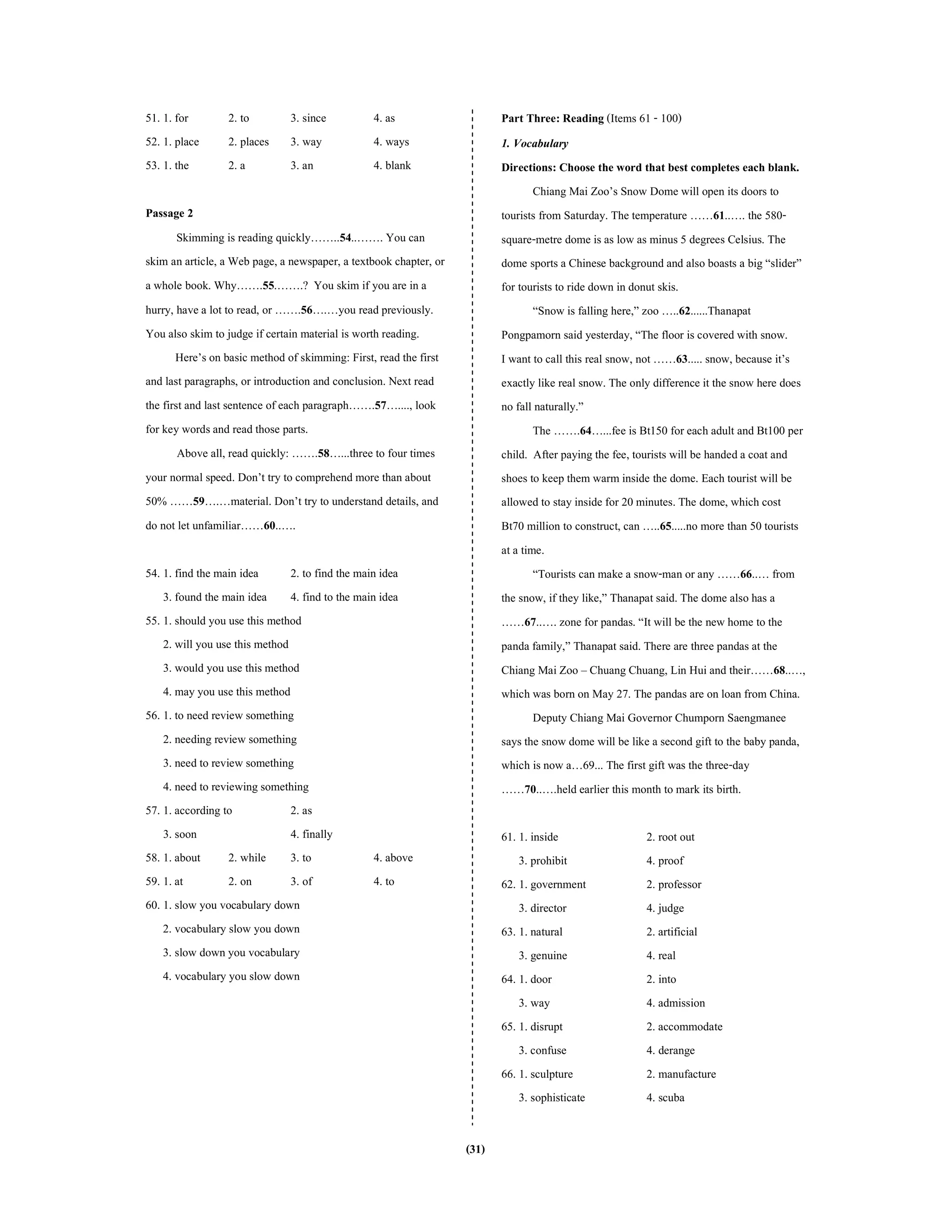 (31)
51. 1. for 2. to 3. since 4. as
52. 1. place 2. places 3. way 4. ways
53. 1. the 2. a 3. an 4. blank
Passage 2
Skimming is reading quickly……..54..……. You can
skim an article, a Web page, a newspaper, a textbook chapter, or
a whole book. Why…….55.…….? You skim if you are in a
hurry, have a lot to read, or …….56….…you read previously.
You also skim to judge if certain material is worth reading.
Here’s on basic method of skimming: First, read the first
and last paragraphs, or introduction and conclusion. Next read
the first and last sentence of each paragraph…….57…...., look
for key wordsand read those parts.
Above all, read quickly: …….58…...three to four times
your normal speed. Don’t try to comprehend more than about
50% ……59….…material. Don’t try to understand details, and
do not let unfamiliar……60..….
54. 1. find the main idea 2. to find the main idea
3. found the main idea 4. find to the main idea
55. 1. should you use this method
2. will you use this method
3. would you use this method
4. may you use this method
56. 1. to need review something
2. needing review something
3. need to review something
4. need to reviewing something
57. 1. according to 2. as
3. soon 4. finally
58. 1. about 2. while 3. to 4. above
59. 1. at 2. on 3. of 4. to
60. 1. slow you vocabulary down
2. vocabulary slow you down
3. slow down you vocabulary
4. vocabulary you slow down
Part Three: Reading (Items 61 - 100)
1. Vocabulary
Directions: Choose the word that best completes each blank.
Chiang Mai Zoo’s Snow Dome will open its doors to
tourists from Saturday. The temperature ……61..…. the 580-
square-metre dome is as low as minus 5 degrees Celsius. The
dome sports a Chinese background and also boasts a big “slider”
for tourists to ride down in donut skis.
“Snow is falling here,” zoo …..62......Thanapat
Pongpamorn said yesterday, “The floor is covered with snow.
I want to call this real snow, not ……63..... snow, because it’s
exactly like real snow. The only difference it the snow here does
no fall naturally.”
The …….64…...fee is Bt150 for each adult and Bt100 per
child. After paying the fee, tourists will be handeda coat and
shoes to keep them warm inside the dome. Each tourist will be
allowed to stay inside for 20 minutes. The dome, which cost
Bt70 million to construct, can …..65.....no more than 50 tourists
at a time.
“Tourists can make a snow-man or any ……66..… from
the snow, if they like,” Thanapat said. The dome also has a
……67..…. zone for pandas. “It will be the new home to the
panda family,” Thanapat said. There are three pandas at the
Chiang Mai Zoo – Chuang Chuang, Lin Hui and their……68..…,
which was born on May 27. The pandas are on loan from China.
Deputy Chiang Mai Governor Chumporn Saengmanee
says the snow dome will be like a second gift to the baby panda,
which is now a…69... The first gift was the three-day
……70..….held earlier this month to mark its birth.
61. 1. inside 2. root out
3. prohibit 4. proof
62. 1. government 2. professor
3. director 4. judge
63. 1. natural 2. artificial
3. genuine 4. real
64. 1. door 2. into
3. way 4. admission
65. 1. disrupt 2. accommodate
3. confuse 4. derange
66. 1. sculpture 2. manufacture
3. sophisticate 4. scuba
 
