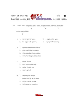 รหัสวิชา 03 ภาษาอังกฤษ หนา
วันเสารที่ 20 กุมภาพันธ 2553 เวลา 14.30 – 16.30 น.
21
24. A black hole is a region of space where the gravitational pull is too strong that
A B C
nothing can escape.
D
A. 1. some region of space 2. a region out of space
3. the region with spacing 4. any region for spacing
B. 1. by which the gravitational pull
2. while pulling the gravitation
3. when pulled by the gravitation
4. with which the gravitational pull
C. 1. strong so that
2. such strong power that
3. strong enough that
4. so strong that
D. 1. anything can escape
2. everything can be escaping
3. something can escape
4. nothing can be escaping
 