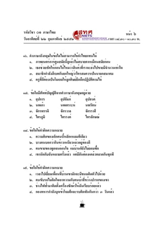 รหัสวิชา ๐๑ ภาษาไทย
วันอาทิตย์ที่ ๒๒ กุมภาพันธ์ ๒๕๕๒ เวลา ๐๘.๓๐ - ๑๐.๓๐ น.
๑๖. คำภาษาอังกฤษในข้อใดไม่สามารถใช้คำไทยแทนได้
๑. ภาพยนตร์การ์ตูนสมัยนี้ดูแล้วไม่สบายตาเหมือนสมัยก่อน
๒. เธอช่วยเช็คให้ก่อนได้ไหมว่าสินค้าที่เราจะส่งไปขายมีจำนวนเท่าใด
๓. สมาชิกกำลังดีเบตกันยกใหญ่ว่าใครสมควรเป็นนายกสมาคม
๔. ครูที่ดีต้องเป็นโมเดลให้ลูกศิษย์ยึดถือปฏิบัติตามได้
๑๗. ข้อใดมีศัพท์บัญญัติจากคำภาษาอังกฤษอยู่ด้วย
๑. อุปการ อุปถัมภ์ อุปสงค์
๒. นพเก้า นพเคราะห์ นพรัตน์
๓. จักรพรรดิ จักรวาล จักรราศี
๔. ไตรภูมิ ไตรรงค์ ไตรลักษณ์
๑๘. ข้อใดใช้คำผิดความหมาย
๑. ความคิดของเด็กคนนี้หลักแหลมทีเดียว
๒. บางคนบอกว่ากินข้าวเหนียวแล้วอยู่ท้องดี
๓. คนขายของพูดจนอ่อนใจ แม่บ้านก็ยังไม่ยอมซื้อ
๔. เขานัดกับฉันหลายครั้งแล้ว แต่มีอันต้องแคล้วคลาดกันทุกที
๑๙. ข้อใดใช้คำผิดความหมาย
๑. เวลาไปเยี่ยมเพื่อนที่บ้านเขามักจะมีขนมติดตัวไปด้วย
๒. คนขับรถไม่ติดใจเอาความกับคนบ้าที่ขว้างปารถของเขา
๓. ช่างไฟฟ้ามาติดตั้งเครื่องซักผ้าให้ฉันเรียบร้อยแล้ว
๔. กองทหารกำลังบุกเข้าโจมตีและรบติดพันกันกว่า ๓ วันแล้ว
หน้า ๖
 