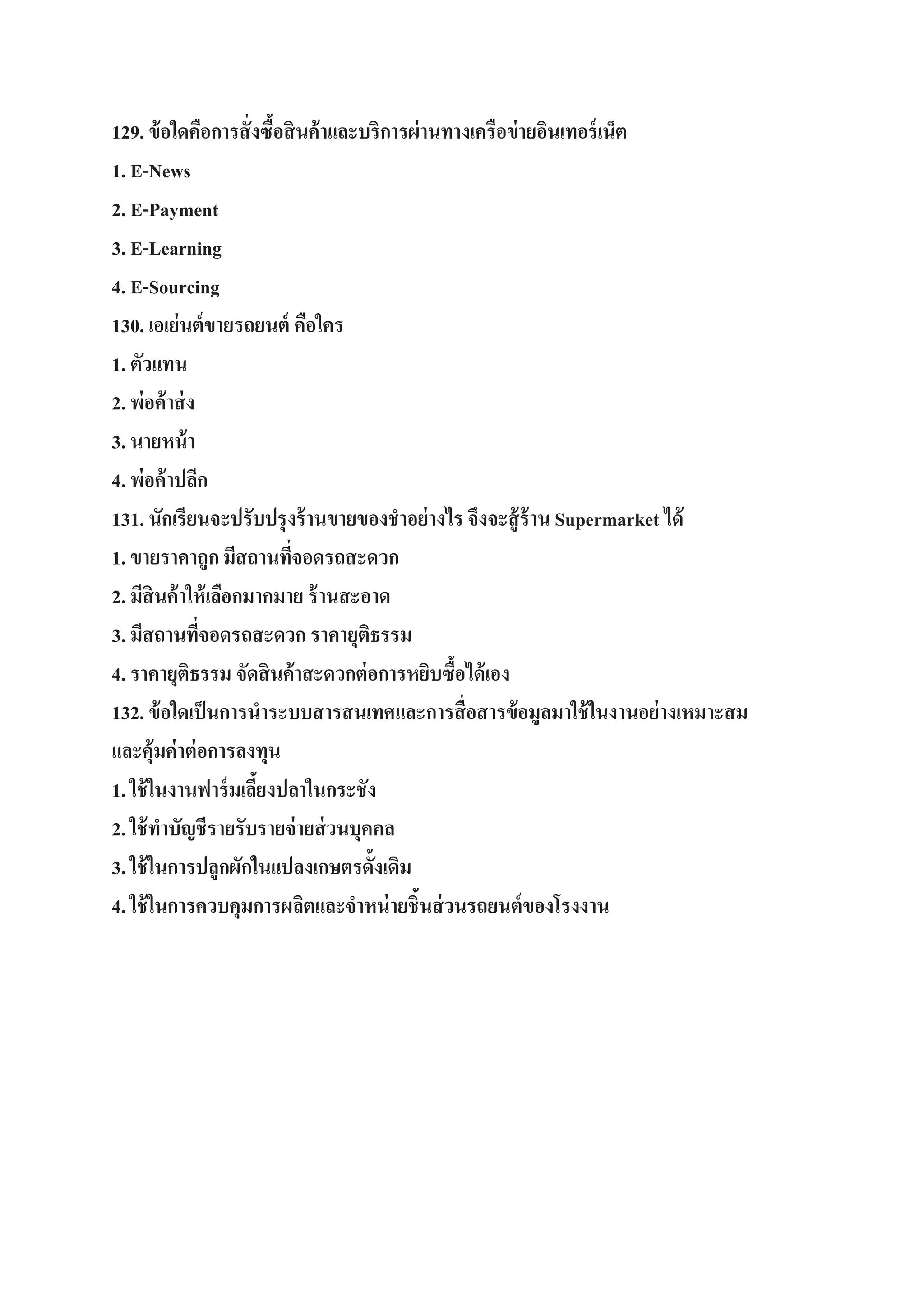 129. ข้ อใดคือการสั่ งซื้อสิ นค้ าและบริการผ่ านทางเครือข่ ายอินเทอร์ เน็ต
1. E-News
2. E-Payment
3. E-Learning
4. E-Sourcing
130. เอเย่ นต์ ขายรถยนต์ คือใคร
1. ตัวแทน
2. พ่อค้ าส่ ง
3. นายหน้ า
4. พ่อค้ าปลีก
131. นักเรียนจะปรับปรุงร้ านขายของชาอย่ างไร จึงจะสู้ ร้าน Supermarket ได้
1. ขายราคาถูก มีสถานทีจอดรถสะดวก
่
2. มีสินค้ าให้ เลือกมากมาย ร้ านสะอาด
3. มีสถานทีจอดรถสะดวก ราคายุติธรรม
่
4. ราคายุติธรรม จัดสิ นค้าสะดวกต่ อการหยิบซื้อได้ เอง
132. ข้ อใดเป็ นการนาระบบสารสนเทศและการสื่ อสารข้ อมูลมาใช้ ในงานอย่ างเหมาะสม
และคุ้มค่ าต่ อการลงทุน
1. ใช้ ในงานฟาร์ มเลียงปลาในกระชัง
้
2. ใช้ ทาบัญชีรายรับรายจ่ ายส่ วนบุคคล
3. ใช้ ในการปลูกผักในแปลงเกษตรดั้งเดิม
4. ใช้ ในการควบคุมการผลิตและจาหน่ ายชิ้นส่ วนรถยนต์ ของโรงงาน

 