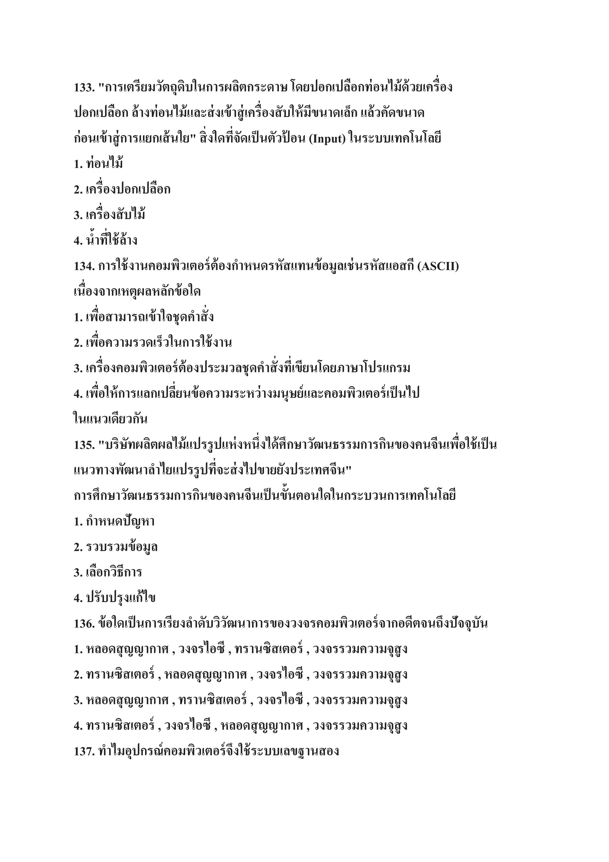 133. "การเตรียมวัตถุดิบในการผลิตกระดาษ โดยปอกเปลือกท่ อนไม้ ด้วยเครื่อง
ปอกเปลือก ล้างท่ อนไม้ และส่ งเข้ าสู่ เครื่องสั บให้ มขนาดเล็ก แล้วคัดขนาด
ี
ก่อนเข้ าสู่ การแยกเส้ นใย" สิ่ งใดทีจดเป็ นตัวป้ อน (Input) ในระบบเทคโนโลยี
่ั
1. ท่ อนไม้
2. เครื่องปอกเปลือก
3. เครื่องสั บไม้
4. นาทีใช้ ล้าง
้ ่
134. การใช้ งานคอมพิวเตอร์ ต้องกาหนดรหัสแทนข้ อมูลเช่ นรหัสแอสกี (ASCII)
เนื่องจากเหตุผลหลักข้ อใด
1. เพือสามารถเข้ าใจชุดคาสั่ ง
่
2. เพือความรวดเร็วในการใช้ งาน
่
3. เครื่องคอมพิวเตอร์ ต้องประมวลชุดคาสั่ งทีเ่ ขียนโดยภาษาโปรแกรม
4. เพือให้ การแลกเปลียนข้ อความระหว่ างมนุษย์ และคอมพิวเตอร์ เป็ นไป
่
่
ในแนวเดียวกัน
135. "บริษทผลิตผลไม้ แปรรู ปแห่ งหนึ่งได้ ศึกษาวัฒนธรรมการกินของคนจีนเพือใช้ เป็ น
ั
่
แนวทางพัฒนาลาไยแปรรู ปทีจะส่ งไปขายยังประเทศจีน"
่
การศึกษาวัฒนธรรมการกินของคนจีนเป็ นขั้นตอนใดในกระบวนการเทคโนโลยี
1. กาหนดปัญหา
2. รวบรวมข้ อมูล
3. เลือกวิธีการ
4. ปรับปรุงแก้ไข
136. ข้ อใดเป็ นการเรียงลาดับวิวฒนาการของวงจรคอมพิวเตอร์ จากอดีตจนถึงปัจจุบัน
ั
1. หลอดสุ ญญากาศ , วงจรไอซี , ทรานซิสเตอร์ , วงจรรวมความจุสูง
2. ทรานซิสเตอร์ , หลอดสุ ญญากาศ , วงจรไอซี , วงจรรวมความจุสูง
3. หลอดสุ ญญากาศ , ทรานซิสเตอร์ , วงจรไอซี , วงจรรวมความจุสูง
4. ทรานซิสเตอร์ , วงจรไอซี , หลอดสุ ญญากาศ , วงจรรวมความจุสูง
137. ทาไมอุปกรณ์ คอมพิวเตอร์ จึงใช้ ระบบเลขฐานสอง

 
