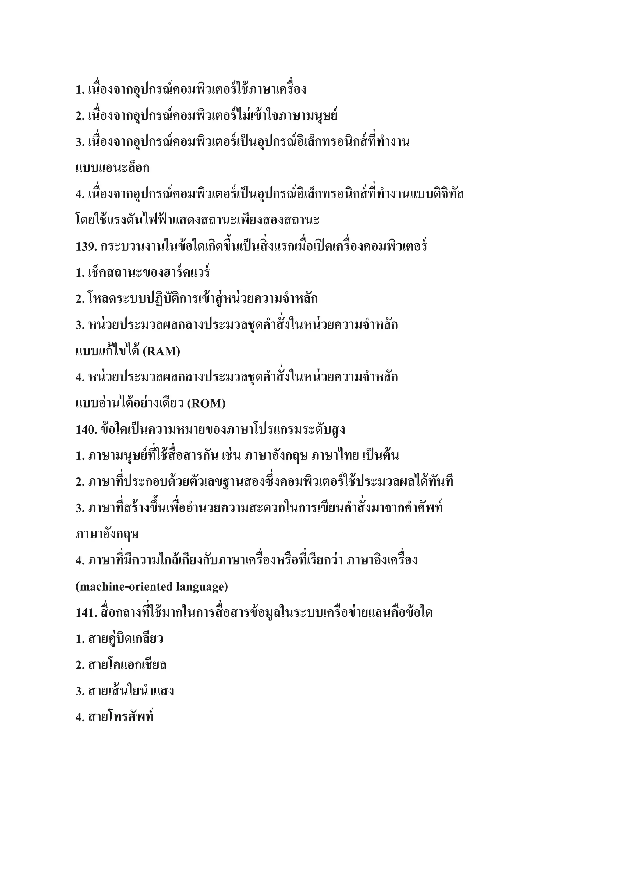 1. เนื่องจากอุปกรณ์ คอมพิวเตอร์ ใช้ ภาษาเครื่อง
2. เนื่องจากอุปกรณ์ คอมพิวเตอร์ ไม่ เข้ าใจภาษามนุษย์
3. เนื่องจากอุปกรณ์ คอมพิวเตอร์ เป็ นอุปกรณ์ อเิ ล็กทรอนิกส์ ททางาน
ี่
แบบแอนะล็อก
4. เนื่องจากอุปกรณ์ คอมพิวเตอร์ เป็ นอุปกรณ์ อเิ ล็กทรอนิกส์ ททางานแบบดิจิทล
ี่
ั
โดยใช้ แรงดันไฟฟ้ าแสดงสถานะเพียงสองสถานะ
139. กระบวนงานในข้ อใดเกิดขึนเป็ นสิ่ งแรกเมื่อเปิ ดเครื่องคอมพิวเตอร์
้
1. เช็คสถานะของฮาร์ ดแวร์
2. โหลดระบบปฏิบัติการเข้ าสู่ หน่ วยความจาหลัก
3. หน่ วยประมวลผลกลางประมวลชุดคาสั่ งในหน่ วยความจาหลัก
แบบแก้ไขได้ (RAM)
4. หน่ วยประมวลผลกลางประมวลชุดคาสั่ งในหน่ วยความจาหลัก
แบบอ่านได้ อย่ างเดียว (ROM)
140. ข้ อใดเป็ นความหมายของภาษาโปรแกรมระดับสู ง
1. ภาษามนุษย์ ทใช้ สื่อสารกัน เช่ น ภาษาอังกฤษ ภาษาไทย เป็ นต้ น
ี่
2. ภาษาทีประกอบด้ วยตัวเลขฐานสองซึ่งคอมพิวเตอร์ ใช้ ประมวลผลได้ ทนที
่
ั
3. ภาษาทีสร้ างขึนเพืออานวยความสะดวกในการเขียนคาสั่ งมาจากคาศัพท์
่
้ ่
ภาษาอังกฤษ
4. ภาษาทีมความใกล้เคียงกับภาษาเครื่องหรือทีเ่ รียกว่ า ภาษาอิงเครื่อง
่ ี
(machine-oriented language)
141. สื่ อกลางทีใช้ มากในการสื่ อสารข้ อมูลในระบบเครือข่ ายแลนคือข้ อใด
่
1. สายคู่บิดเกลียว
2. สายโคแอกเชียล
3. สายเส้ นใยนาแสง
4. สายโทรศัพท์

 