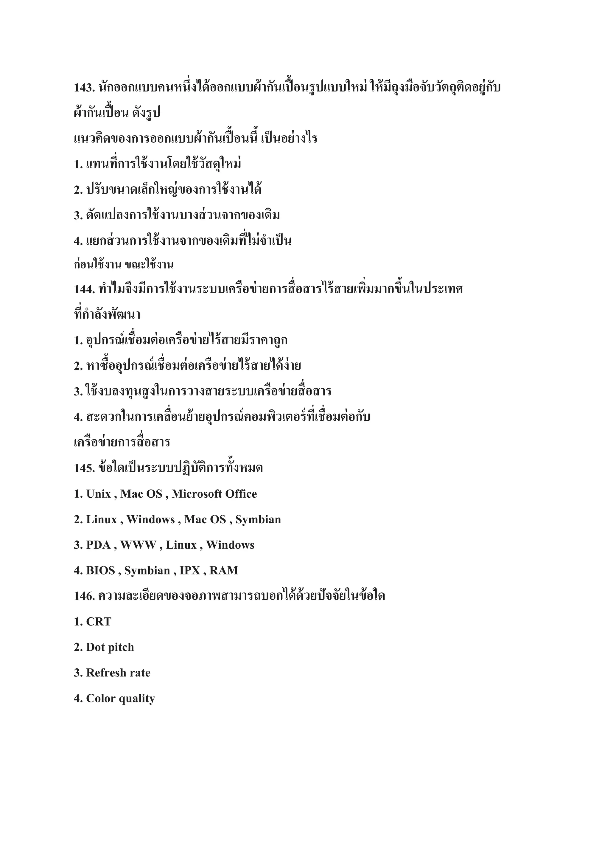 143. นักออกแบบคนหนึ่งได้ ออกแบบผ้ ากันเปื้ อนรู ปแบบใหม่ ให้ มถุงมือจับวัตถุติดอยู่กบ
ี
ั
ผ้ ากันเปื้ อน ดังรู ป
แนวคิดของการออกแบบผ้ ากันเปื้ อนนี้ เป็ นอย่ างไร
1. แทนทีการใช้ งานโดยใช้ วสดุใหม่
่
ั
2. ปรับขนาดเล็กใหญ่ ของการใช้ งานได้
3. ดัดแปลงการใช้ งานบางส่ วนจากของเดิม
4. แยกส่ วนการใช้ งานจากของเดิมทีไม่ จาเป็ น
่
ก่อนใช้ งาน ขณะใช้ งาน

144. ทาไมจึงมีการใช้ งานระบบเครือข่ ายการสื่ อสารไร้ สายเพิมมากขึนในประเทศ
่
้
ทีกาลังพัฒนา
่
1. อุปกรณ์ เชื่อมต่ อเครือข่ ายไร้ สายมีราคาถูก
2. หาซื้ออุปกรณ์ เชื่อมต่ อเครือข่ ายไร้ สายได้ ง่าย
3. ใช้ งบลงทุนสู งในการวางสายระบบเครือข่ ายสื่ อสาร
4. สะดวกในการเคลือนย้ ายอุปกรณ์ คอมพิวเตอร์ ทเี่ ชื่อมต่ อกับ
่
เครือข่ ายการสื่ อสาร
145. ข้ อใดเป็ นระบบปฏิบัติการทั้งหมด
1. Unix , Mac OS , Microsoft Office
2. Linux , Windows , Mac OS , Symbian
3. PDA , WWW , Linux , Windows
4. BIOS , Symbian , IPX , RAM
146. ความละเอียดของจอภาพสามารถบอกได้ ด้วยปัจจัยในข้ อใด
1. CRT
2. Dot pitch
3. Refresh rate
4. Color quality

 