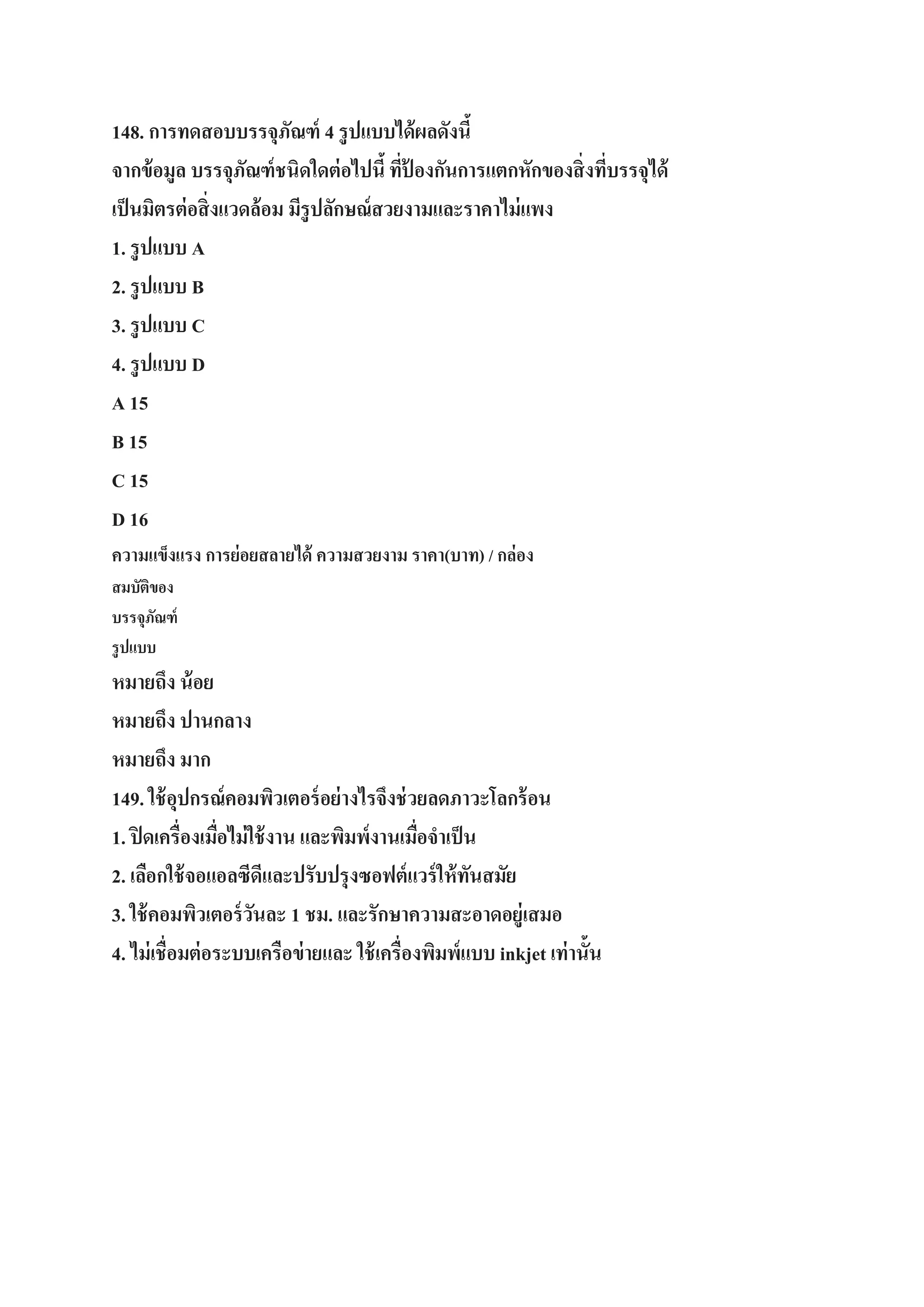 148. การทดสอบบรรจุภัณฑ์ 4 รู ปแบบได้ ผลดังนี้
จากข้ อมูล บรรจุภัณฑ์ ชนิดใดต่ อไปนี้ ทีป้องกันการแตกหักของสิ่ งทีบรรจุได้
่
่
เป็ นมิตรต่ อสิ่ งแวดล้อม มีรูปลักษณ์ สวยงามและราคาไม่ แพง
1. รู ปแบบ A
2. รู ปแบบ B
3. รู ปแบบ C
4. รู ปแบบ D
A 15
B 15
C 15
D 16
ความแข็งแรง การย่อยสลายได้ ความสวยงาม ราคา(บาท) / กล่อง
สมบัตของ
ิ
บรรจุภณฑ์
ั
รู ปแบบ

หมายถึง น้ อย
หมายถึง ปานกลาง
หมายถึง มาก
149. ใช้ อปกรณ์ คอมพิวเตอร์ อย่ างไรจึงช่ วยลดภาวะโลกร้ อน
ุ
1. ปิ ดเครื่องเมือไม่ ใช้ งาน และพิมพ์งานเมือจาเป็ น
่
่
2. เลือกใช้ จอแอลซีดีและปรับปรุงซอฟต์ แวร์ ให้ ทนสมัย
ั
3. ใช้ คอมพิวเตอร์ วนละ 1 ชม. และรักษาความสะอาดอยู่เสมอ
ั
4. ไม่ เชื่อมต่ อระบบเครือข่ ายและ ใช้ เครื่องพิมพ์แบบ inkjet เท่ านั้น

 