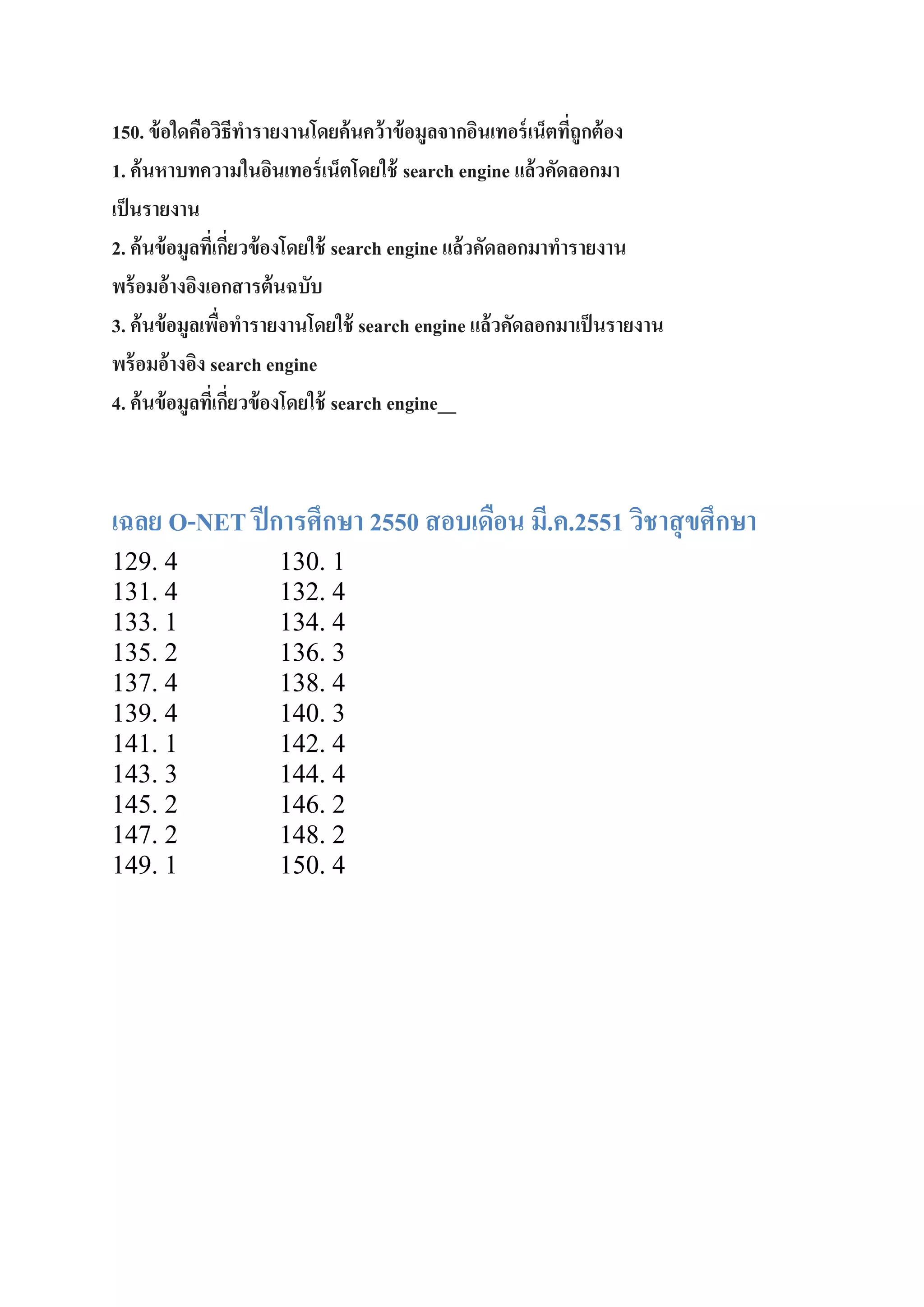 150. ข้ อใดคือวิธีทารายงานโดยค้ นคว้ าข้ อมูลจากอินเทอร์ เน็ตทีถูกต้ อง
่
1. ค้ นหาบทความในอินเทอร์ เน็ตโดยใช้ search engine แล้วคัดลอกมา
เป็ นรายงาน
2. ค้ นข้ อมูลทีเ่ กียวข้ องโดยใช้ search engine แล้วคัดลอกมาทารายงาน
่
พร้ อมอ้างอิงเอกสารต้ นฉบับ
3. ค้ นข้ อมูลเพือทารายงานโดยใช้ search engine แล้วคัดลอกมาเป็ นรายงาน
่
พร้ อมอ้างอิง search engine
4. ค้ นข้ อมูลทีเ่ กียวข้ องโดยใช้ search engine__
่

เฉลย O-NET ปี การศึกษา 2550 สอบเดือน มี.ค.2551 วิชาสุ ขศึกษา
129. 4
131. 4
133. 1
135. 2
137. 4
139. 4
141. 1
143. 3
145. 2
147. 2
149. 1

130. 1
132. 4
134. 4
136. 3
138. 4
140. 3
142. 4
144. 4
146. 2
148. 2
150. 4

 