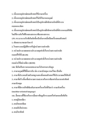1. เนื่องจากอุปกรณ์ คอมพิว๶ตอร์ ใช้ ภาษาเครื่อง
2. เนื่องจากอุปกรณ์ คอมพิว๶ตอร์ ไม่ เข้ าใจภาษามนุษย์
3. เนื่องจากอุปกรณ์ คอมพิว๶ตอร์ เป็ นอุปกรณ์ อเิ ล็กทรอนิกส์ ททางาน
ี่
แบบแอนะล็อก
4. เนื่องจากอุปกรณ์ คอมพิว๶ตอร์ เป็ นอุปกรณ์ อเิ ล็กทรอนิกส์ ททางานแบบดิจิทล
ี่
ั
โดยใช้ แรงดันไฟฟ้ าแสดงสถานะเพียงสองสถานะ
139. กระบวนงานในข้ อใดเกิดขึนเป็ นสิ่ งแรกเมื่อเปิ ดเครื่องคอมพิว๶ตอร์
้
1. เช็คสถานะของฮาร์ ดแวร์
2. โหลดระบบปฏิบัติการเข้ าสู่ หน่ วยความจาหลัก
3. หน่ วยประมวลผลกลางประมวลชุดคาสั่ งในหน่ วยความจาหลัก
แบบแก้ไขได้ (RAM)
4. หน่ วยประมวลผลกลางประมวลชุดคาสั่ งในหน่ วยความจาหลัก
แบบอ่านได้ อย่ างเดียว (ROM)
140. ข้ อใดเป็ นความหมายของภาษาโปรแกรมระดับสู ง
1. ภาษามนุษย์ ทใช้ สื่อสารกัน เช่ น ภาษาอังกฤษ ภาษาไทย เป็ นต้ น
ี่
2. ภาษาทีประกอบด้ วยตัวเลขฐานสองซึ่งคอมพิว๶ตอร์ ใช้ ประมวลผลได้ ทนที
่
ั
3. ภาษาทีสร้ างขึนเพืออานวยความสะดวกในการเขียนคาสั่ งมาจากคาศัพท์
่
้ ่
ภาษาอังกฤษ
4. ภาษาทีมความใกล้เคียงกับภาษาเครื่องหรือทีเ่ รียกว่ า ภาษาอิงเครื่อง
่ ี
(machine-oriented language)
141. สื่ อกลางทีใช้ มากในการสื่ อสารข้ อมูลในระบบเครือข่ ายแลนคือข้ อใด
่
1. สายคู่บิดเกลียว
2. สายโคแอกเชียล
3. สายเส้ นใยนาแสง
4. สายโทรศัพท์

 