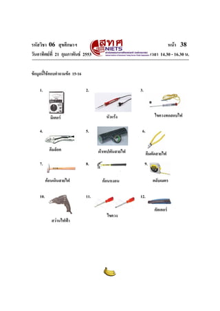 รหัสวิชา 06 สุขศึกษาฯ
วันอาทิตยที่ 21 กุมภาพันธ 2553

หนา 38
เวลา 14.30 - 16.30 น.

ขอมูลนี้ใชตอบคําถามขอ 15-16
1.

2.

5.
คีมล็อค

7.

6.
ผาเทปพันสายไฟ

8.
คอนเดินสายไฟ

10.

คีมตัดสายไฟ
9.
ตลับเมตร

คอนหงอน
11.

สวานไฟฟา

ไขควงทดสอบไฟ

หัวแรง

มิเตอร
4.

3.

12.
ไขควง

คัตเตอร

 