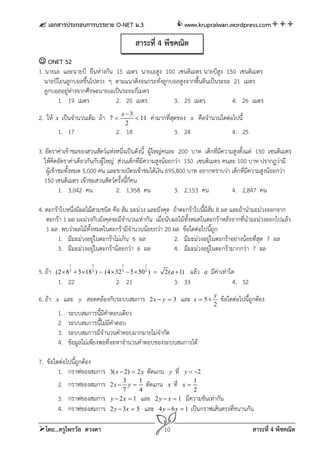  เอกสารประกอบการบรรยาย O-NET ม.3                                  www.krupraiwan.wordpress.com

                                            สาระที่ 4 พีชคณิต
 ONET 52
1. นายเอ และนายบี ยืนห่างกัน 15 เมตร นายเอสูง 100 เซนติเมตร นายบีสูง 150 เซนติเมตร
   นายบีโยนลูกบอลขึ้นไปตรง ๆ ตามแนวดิ่งจนกระทั่งลูกบอลสูงจากพื้นดินเป็นระยะ 21 เมตร
   ลูกบอลอยู่หางจากศีรษะนายเอเป็นระยะกี่เมตร
              ่
        1. 19 เมตร            2. 20 เมตร            3. 25 เมตร              4. 26 เมตร
                                       x3
2. ให้   x   เป็นจํานวนเต็ม ถ้า   7        11      ค่ามากทีสุดของ
                                                             ่           x    คือจํานวนใดต่อไปนี้
                                        2
         1. 17                      2. 18                      3. 24                           4. 25

3. อัตราค่าเข้าชมของสวนสัตว์แห่งหนึ่งเป็นดังนี้ ผู้ใหญ่คนละ 200 บาท เด็กที่มีความสูงตั้งแต่ 150 เซนติเมตร
   ให้คิดอัตราค่าเดียวกันกับผู้ใหญ่ ส่วนเด็กที่มีความสูงน้อยกว่า 150 เซนติเมตร คนละ 100 บาท ปรากฏว่ามี
    ผู้เข้าชมทั้งหมด 5,000 คน และขายบัตรเข้าชมได้เงิน 695,800 บาท อยากทราบว่า เด็กที่มีความสูงน้อยกว่า
   150 เซนติเมตร เข้าชมสวนสัตว์ครั้งนี้ก่คน
                                         ี
           1. 3,042 คน              2. 1,958 คน              3. 2,153 คน          4. 2,847 คน

4. ตะกร้าใบหนึ่งมีผลไม้สามชนิด คือ ส้ม มะม่วง และมังคุด ถ้าตะกร้าใบนี้มีส้ม 8 ผล และถ้านํามะม่วงออกจาก
   ตะกร้า 1 ผล มะม่วงกับมังคุดจะมีจํานวนเท่ากัน เมื่อนับผลไม้ทั้งหมดในตะกร้าหลังจากที่นามะม่วงออกไปแล้ว
                                                                                        ํ
   1 ผล พบว่าผลไม้ทั้งหมดในตะกร้ามีจํานวนน้อยกว่า 20 ผล ข้อใดต่อไปนี้ถูก
        1. มีมะม่วงอยู่ในตะกร้าไม่เกิน 6 ผล              2. มีมะม่วงอยู่ในตะกร้าอย่างน้อยที่สุด 7 ผล
        3. มีมะม่วงอยู่ในตะกร้าน้อยกว่า 6 ผล             4. มีมะม่วงอยู่ในตะกร้ามากกว่า 7 ผล
                1        1             1         1
5. ถ้า   (2  8  3  18 )  (4  32  5  50 ) 
                2        2             2         2
                                                          2(a  1)  แล้ว        a   มีค่าเท่าใด
         1. 22                      2. 21                      3. 33                          4. 32
                                                                                      y
6. ถ้า   x    และ   y   สอดคล้องกับระบบสมการ         2x  y  3    และ       x  5       ข้อใดต่อไปนี้ถูกต้อง
                                                                                      2
         1.    ระบบสมการนี้มีคําตอบเดียว
         2.    ระบบสมการนี้ไม่มีคําตอบ
         3.    ระบบสมการมีจํานวนคําตอบมากมายไม่จํากัด
         4.    ข้อมูลไม่เพียงพอที่จะหาจํานวนคําตอบของระบบสมการได้

7. ข้อใดต่อไปนี้ถูกต้อง
        1. กราฟของสมการ           3( x  2)  2 y ตัดแกน y ที่ y  2
                                        3      1                   1
        2. กราฟของสมการ           2 x  y  ตัดแกน x ที่ x 
                                        7      4                   2
         3. กราฟของสมการ          y  2 x  1 และ 2 y  x  1 มีความชันเท่ากัน
         4. กราฟของสมการ          2 y  3x  5   และ    4 y  6x  1     เป็นกราฟเส้นตรงที่ขนานกัน

โดย...ครูไพรวัล ดวงตา                                    10                                            สาระที่ 4 พีชคณิต
 