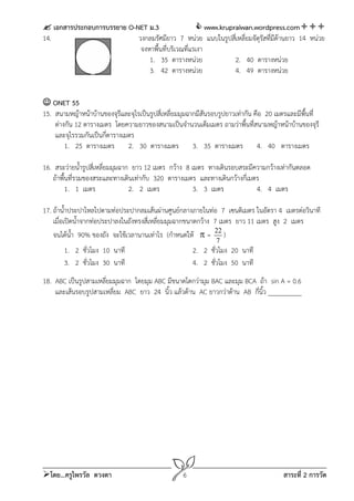  เอกสารประกอบการบรรยาย O-NET ม.3                  www.krupraiwan.wordpress.com
14.                        วงกลมรัศมียาว 7 หน่วย แนบในรูปสีเ่ หลี่ยมจัตุรัสทีมีด้านยาว 14 หน่วย
                                                                             ่
                            จงหาพื้นที่บริเวณที่แรเงา
                               1. 35 ตารางหน่วย              2. 40 ตารางหน่วย
                               3. 42 ตารางหน่วย              4. 49 ตารางหน่วย


 ONET 55
15. สนามหญ้าหน้าบ้านของจุรีและจุไรเป็นรูปสี่เหลี่ยมมุมฉากมีสันรอบรูปยาวเท่ากัน คือ 20 เมตรและมีพื้นที่
    ต่างกัน 12 ตารางเมตร โดยความยาวของสนามเป็นจํานวนเต็มเมตร ถามว่าพื้นที่สนามหญ้าหน้าบ้านของจุรี
    และจุไรรวมกันเป็นกี่ตารางเมตร
        1. 25 ตารางเมตร 2. 30 ตารางเมตร 3. 35 ตารางเมตร 4. 40 ตารางเมตร

16. สระว่ายน้ํารูปสี่เหลี่ยมมุมฉาก ยาว 12 เมตร กว้าง 8 เมตร ทางเดินรอบสระมีความกว้างเท่ากันตลอด
   ถ้าพื้นที่รวมของสระและทางเดินเท่ากับ 320 ตารางเมตร และทางเดินกว้างกี่เมตร
         1. 1 เมตร                2. 2 เมตร             3. 3 เมตร           4. 4 เมตร

17. ถ้าน้ําประปาไหลไปตามท่อประปากลมเส้นผ่านศูนย์กลางภายในท่อ 7 เซนติเมตร ในอัตรา 4 เมตรต่อวินาที
    เมื่อเปิดน้ําจากท่อประปาลงในถังทรงสี่เหลี่ยมมุมฉากขนาดกว้าง 7 เมตร ยาว 11 เมตร สูง 2 เมตร
    จนได้นํา 90% ของถัง จะใช้เวลานานเท่าไร (กําหนดให้  = 22 )
             ้
                                                                7
       1. 2 ชั่วโมง 10 นาที                            2. 2 ชั่วโมง 20 นาที
       3. 2 ชั่วโมง 30 นาที                            4. 2 ชั่วโมง 50 นาที
18. ABC เป็นรูปสามเหลี่ยมมุมฉาก โดยมุม ABC มีขนาดโตกว่ามุม BAC และมุม BCA ถ้า sin A = 0.6
    และเส้นรอบรูปสามเหลียม ABC ยาว 24 นิ้ว แล้วด้าน AC ยาวกว่าด้าน AB กี่นิ้ว __________
                         ่




โดย...ครูไพรวัล ดวงตา                             6                                    สาระที่ 2 การวัด
 