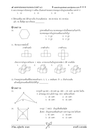  เอกสารประกอบการบรรยาย O-NET ม.3                     www.krupraiwan.wordpress.com
8. ผลบวกของมุมภายในของรูป X เหลี่ยม เป็นสองเท่าของผลบวกของมุมภายในรูปแปดเหลี่ยม จงหาค่า X
       1. 12                2. 13                   3. 14               4. 15

9. ให้สามเหลียม ABC มีด้านยาวเป็น จํานวนเต็มหน่วย AB=30 หน่วย BC=18 หน่วย
             ่
    แล้ว AC สันที่สด จะยาวกี่หน่วย __________
               ้ ุ

 ONET 54
10.                                  รูปหกเหลี่ยมข้างบน ขนาดของมุมภายในทั้งหมดรวมกันเท่ากับ
                                     ขนาดของมุมภายในรูปสามเหลี่ยมรวมกันกี่รป
                                                                           ู
                                            1. 5 รูป               2. 4 รูป
                                            3. 3 รูป               4. 2 รูป

11. พิจารณาภาพต่อไปนี้
             ภาพด้านหน้า               ภาพด้านข้าง            ภาพด้านบน




      เกิดจากการนําลูกบาศก์ขนาด 1 หน่วย มาประกอบกันเป็นรูปเรขาคณิต 3 มิติ ตามข้อใด
          1.                   2.                  3.                     4.




12. กําหนดรูปสามเหลี่ยมที่มขนาดของด้านยาว 3, 5, a เซนติเมตร ถ้า a เป็นจํานวนเต็ม
                             ี
    แล้วจะมีรปสามเหลี่ยมทีเ่ ป็นไปได้ก่รูป __________
             ู                         ี

 ONET 55
13.                              จากรูปถ้า มุม BAC = 85 องศา มุม ABD = 20 องศา มุม BDC โตเป็น
                A
                                  4 เท่าของมุม ACD แล้วถ้าว่ามุม ACD จะมีขนาดกี่องศา
                                              1. 20 องศา            2. 25 องศา
               D                              3. 30 องศา            4. 35 องศา
      B                          C

14.       A           D              จากรูป ABCD เป็นรูปสี่เหลี่ยมจัตุรสั
                                      BEC เป็นรูปสามเหลี่ยมด้านเท่า จงหาว่ามุม EAD โตกี่องศา
                E                          1. 45 องศา               2. 30 องศา
                                           3. 20 องศา               4. 15 องศา
          B           C


โดย...ครูไพรวัล ดวงตา                           8                                 สาระที่ 3 เรขาคณิต
 