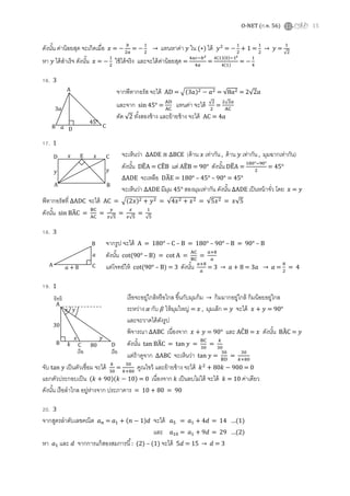 O-NET (ก.พ. 56) 15
ดังนัน ค่าน้อยสุด จะเกิดเมือ ‫ݔ‬ = −
௕
ଶ௔
= −
ଵ
ଶ
→ แทนหาค่า ‫ݕ‬ ใน (∗) ได้ ‫ݕ‬ଶ
= −
ଵ
ଶ
+ 1 =
ଵ
ଶ
→ ‫ݕ‬ =
ଵ
√ଶ
หา ‫ݕ‬ ได้สําเร็จ ดังนัน ‫ݔ‬ = −
ଵ
ଶ
ใช้ได้จริง และจะได้ค่าน้อยสุด =
ସ௔௖ି௕మ
ସ௔
=
ସ(ଵ)(଴)ିଵమ
ସ(ଵ)
= −
ଵ
ସ
16. 3
จากพีทากอรัส จะได้ AD = ඥ(3ܽ)ଶ − ܽଶ = √8ܽଶ = 2√2ܽ
และจาก sin 45° =
୅ୈ
୅େ
แทนค่า จะได้ √ଶ
ଶ
=
ଶ√ଶ௔
୅େ
ตัด √2 ทังสองข้าง และย้ายข้าง จะได้ AC = 4ܽ
17. 1
จะเห็นว่า ∆ADE ≅ ∆BCE (ด้าน ‫ݔ‬ เท่ากัน , ด้าน ‫ݕ‬ เท่ากัน , มุมฉากเท่ากัน)
ดังนัน DE෡A = CE෡B แต่ AE෡B = 90° ดังนัน DE෡A =
ଵ଼଴°ିଽ଴°
ଶ
= 45°
∆ADE จะเหลือ DA෡E = 180° – 45° – 90° = 45°
จะเห็นว่า ∆ADE มีมุม 45° สองมุมเท่ากัน ดังนัน ∆ADE เป็นหน้าจัว โดย ‫ݔ‬ = ‫ݕ‬
พีทากอรัสที ∆ADC จะได้ AC = ඥ(2‫)ݔ‬ଶ + ‫ݕ‬ଶ = √4‫ݔ‬ଶ + ‫ݔ‬ଶ = √5‫ݔ‬ଶ = ‫5√ݔ‬
ดังนัน sin BA෡C =
୆େ
୅େ
=
௬
௫√ହ
=
௫
௫√ହ
=
ଵ
√ହ
18. 3
จากรูป จะได้ A = 180° – C – B = 180° – 90° – B = 90° – B
ดังนัน cot(90° – B) = cot A =
୅େ
୆େ
=
௔ା଼
௔
แต่โจทย์ให้ cot(90° – B) = 3 ดังนัน ௔ା଼
௔
= 3 → ܽ + 8 = 3ܽ → ܽ =
଼
ଶ
= 4
19. 1
เรือจะอยู่ใกล้หรือไกล ขึนกับมุมก้ม → ก้มมากอยู่ใกล้ ก้มน้อยอยู่ไกล
ระหว่าง ߙ กับ ߚ ให้มุมใหญ่ = ‫ݔ‬ , มุมเล็ก = ‫ݕ‬ จะได้ ‫ݔ‬ + ‫ݕ‬ = 90°
และจะวาดได้ดังรูป
พิจารณา ∆ABC เนืองจาก ‫ݔ‬ + ‫ݕ‬ = 90° และ AC෠B = ‫ݔ‬ ดังนัน BA෡C = ‫ݕ‬
ดังนัน tan BA෡C = tan ‫ݕ‬ =
୆େ
ଷ଴
=
௞
ଷ଴
แต่ถ้าดูจาก ∆ABC จะเห็นว่า tan ‫ݕ‬ =
ଷ଴
୆ୈ
=
ଷ଴
௞ା଼଴
จับ tan ‫ݕ‬ เป็นตัวเชือม จะได้ ௞
ଷ଴
=
ଷ଴
௞ା଼଴
คูณไขว้ และย้ายข้าง จะได้ ݇ଶ
+ 80݇ − 900 = 0
แยกตัวประกอบเป็น (݇ + 90)(݇ − 10) = 0 เนืองจาก ݇ เป็นลบไม่ได้ จะได้ ݇ = 10 ค่าเดียว
ดังนัน เรือลําไกล อยู่ห่างจาก ประภาคาร = 10 + 80 = 90
20. 3
จากสูตรลําดับเลขคณิต ܽ௡ = ܽଵ + (݊ − 1)݀ จะได้ ܽହ = ܽଵ + 4݀ = 14 …(1)
และ ܽଵ଴ = ܽଵ + 9݀ = 29 …(2)
หา ܽଵ และ ݀ จากการแก้สองสมการนี : (2) – (1) จะได้ 5݀ = 15 → ݀ = 3
C
A
B
45°
Dܽ
3ܽ
A B
CD E‫ݔ‬ ‫ݔ‬
‫ݕ‬ ‫ݕ‬
A
B
C
ܽ
ܽ + 8
‫ݔ‬
‫ݔ‬ ‫ݕ‬
‫ݕ‬
30
80
A
B C D
อิทธิ
เรือ เรือ
݇
 