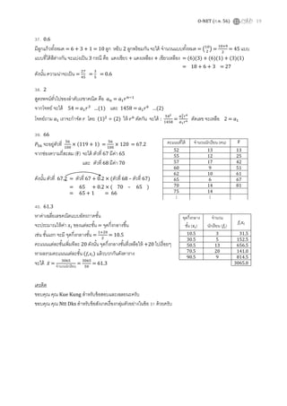 O-NET (ก.พ. 56) 19
37. 0.6
มีลูกแก้วทังหมด = 6 + 3 + 1 = 10 ลูก หยิบ 2 ลูกพร้อมกัน จะได้ จํานวนแบบทังหมด = ൫ଵ଴
ଶ
൯ =
ଵ଴×ଽ
ଶ
= 45 แบบ
แบบทีได้สีต่างกัน จะแบ่งเป็น 3 กรณี คือ แดงเขียว + แดงเหลือง + เขียวเหลือง = (6)(3) + (6)(1) + (3)(1)
= 18 + 6 + 3 = 27
ดังนัน ความน่าจะเป็น =
ଶ଻
ସହ
=
ଷ
ହ
= 0.6
38. 2
สูตรพจน์ทัวไปของลําดับเรขาคณิต คือ ܽ௡ = ܽଵ‫ݎ‬௡ିଵ
จากโจทย์ จะได้ 54 = ܽଵ‫ݎ‬ଷ
…(1) และ 1458 = ܽଵ‫ݎ‬଺
…(2)
โจทย์ถาม ܽଵ เราจะกําจัด ‫ݎ‬ โดย (1)ଶ
÷ (2) ให้ ‫ݎ‬଺
ตัดกัน จะได้ :
ହସమ
ଵସହ଼
=
௔భ
మ௥ల
௔భ௥ల ตัดเลข จะเหลือ 2 = ܽଵ
39. 66
ܲହ଺ จะอยู่ตัวที ହ଺
ଵ଴଴
× (119 + 1) =
ହ଺
ଵ଴଴
× 120 = 67.2
จากช่องความถีสะสม (F) จะได้ ตัวที 67 มีค่า 65
และ ตัวที 68 มีค่า 70
ดังนัน ตัวที 67.2 = ตัวที 67 + 0.2 × (ตัวที 68 – ตัวที 67)
= 65 + 0.2 × ( 70 – 65 )
= 65 + 1 = 66
40. 61.3
หาค่าเฉลียเลขคณิตแบบอัตรภาคชัน
จะประมาณให้ค่า ‫ݔ‬௜ ของแต่ละชัน = จุดกึงกลางชึน
เช่น ชันแรก จะมี จุดกึงกลางชัน =
ଵାଶ଴
ଶ
= 10.5
คะแนนแต่ละชันเพิมทีละ 20 ดังนัน จุดกึงกลางชันทีเหลือให้ +20 ไปเรือยๆ
หาผลรวมคะแนนแต่ละชัน (݂௜‫ݔ‬௜) แล้วบวกกันดังตาราง
จะได้ ‫̅ݔ‬ =
ଷ଴଺ହ
จํานวนนักเรียน
=
ଷ଴଺ହ
ହ଴
= 61.3
เครดิต
ขอบคุณ คุณ Kue Kung สําหรับข้อสอบและเฉลยนะครับ
ขอบคุณ คุณ Ntt Dks สําหรับข้อสังเกตเรืองกลุ่มตัวอย่างในข้อ 31 ด้วยครับ
คะแนนทีได้ จํานวนนักเรียน (คน) F
52 13 13
55 12 25
57 17 42
60 9 51
62 10 61
65 6 67
70 14 81
75 14
⋮ ⋮
จุดกึงกลาง
ชัน (‫ݔ‬௜)
จํานวน
นักเรียน (݂௜)
݂௜‫ݔ‬௜
10.5 3 31.5
30.5 5 152.5
50.5 13 656.5
70.5 20 141.0
90.5 9 814.5
3065.0
 