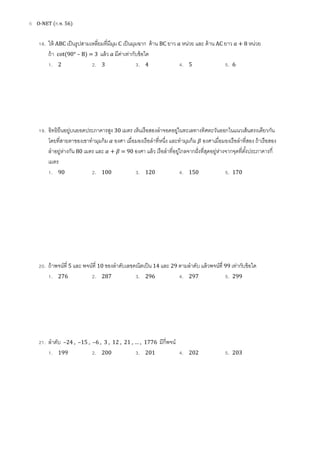 6 O-NET (ก.พ. 56)
18. ให้ ABC เป็นรูปสามเหลียมทีมีมุม C เป็นมุมฉาก ด้าน BC ยาว ܽ หน่วย และ ด้าน AC ยาว ܽ + 8 หน่วย
ถ้า cot(90° – B) = 3 แล้ว ܽ มีค่าเท่ากับข้อใด
1. 2 2. 3 3. 4 4. 5 5. 6
19. อิทธิยืนอยู่บนยอดประภาคารสูง 30 เมตร เห็นเรือสองลําจอดอยู่ในทะเลทางทิศตะวันออกในแนวเส้นตรงเดียวกัน
โดยทีสายตาของเขาทํามุมก้ม ߙ องศา เมือมองเรือลําทีหนึง และทํามุมก้ม ߚ องศาเมือมองเรือลําทีสอง ถ้าเรือสอง
ลําอยู่ห่างกัน 80 เมตร และ ߙ + ߚ = 90 องศา แล้ว เรือลําทีอยู่ไกลจากฝังทีสุดอยู่ห่างจากจุดทีตังประภาคารกี
เมตร
1. 90 2. 100 3. 120 4. 150 5. 170
20. ถ้าพจน์ที 5 และ พจน์ที 10 ของลําดับเลขคณิตเป็น 14 และ 29 ตามลําดับ แล้วพจน์ที 99 เท่ากับข้อใด
1. 276 2. 287 3. 296 4. 297 5. 299
21. ลําดับ –24 , –15 , –6 , 3 , 12 , 21 , … , 1776 มีกีพจน์
1. 199 2. 200 3. 201 4. 202 5. 203
 