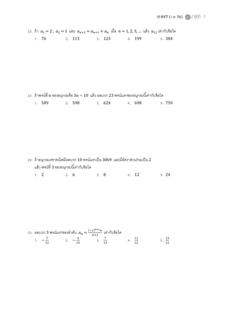 O-NET (ก.พ. 56) 7
22. ถ้า ܽଵ = 2 , ܽଶ = 1 และ ܽ௡ାଶ = ܽ௡ାଵ + ܽ௡ เมือ ݊ = 1, 2, 3, … แล้ว ܽଵଵ เท่ากับข้อใด
1. 76 2. 113 3. 123 4. 199 5. 384
23. ถ้าพจน์ที ݊ ของอนุกรมคือ 3݊ − 10 แล้ว ผลบวก 23 พจน์แรกของอนุกรมนีเท่ากับข้อใด
1. 589 2. 598 3. 624 4. 698 5. 759
24. ถ้าอนุกรมเรขาคณิตมีผลบวก 10 พจน์แรกเป็น 3069 และมีอัตราส่วนร่วมเป็น 2
แล้ว พจน์ที 3 ของอนุกรมนีเท่ากับข้อใด
1. 2 2. 6 3. 8 4. 12 5. 24
25. ผลบวก 3 พจน์แรกของลําดับ ܽ௡ =
(ିଵ)೙శభ௡
௡ାଵ
เท่ากับข้อใด
1. −
଻
ଵଶ
2. −
ହ
ଵଶ
3. ଻
ଵଶ
4. ଵଵ
ଵଶ
5. ଵଷ
ଵଶ
 