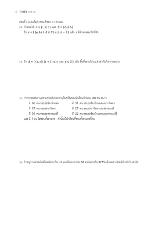 10 O-NET (ก.พ. 57)
ตอนที่ 2 แบบเติมคาตอบ ข้อละ 2.5 คะแนน
33. กาหนดให้ = {1, 2, 3} และ = {2, 3, 5}
ถ้า = { ( ) ∈ | ≥ } แล้ว มีจานวนสมาชิกกี่ตัว
34. ถ้า = { ( )| | | และ } แล้ว พื้นที่ของบริเวณ เท่ากับกี่ตารางหน่วย
35. จากการสอบถามความชอบรับประทานไอศกรีมของนักเรียนจานวน 180 คน พบว่า
มี 86 คน ชอบรสช็อกโกแลต มี 31 คน ชอบรสช็อกโกแลตและวานิลลา
มี 87 คน ชอบรสวานิลลา มี 27 คน ชอบรสวานิลลาและสตรอเบอรี่
มี 70 คน ชอบรสสตรอเบอรี่ มี 22 คน ชอบรสช็อกโกแลตและสตรอเบอรี่
และมี 5 คน ไม่ชอบทั้งสามรส ดังนั้น มีนักเรียนที่ชอบทั้งสามรสกี่คน
36. ถ้าอนุกรมเลขคณิตมีพจน์แรกเป็น 8 และมีผลบวกของ 50 พจน์แรกเป็น 3275 แล้วผลต่างร่วมมีค่าเท่ากับเท่าใด
 