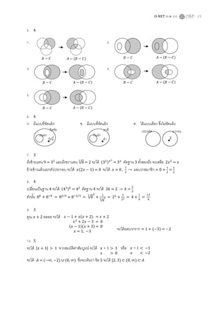 O-NET (ก.พ. 57) 13
5. 4
1. 2.
3. 4.
5.
6. 4
ก. มีแบบที่ขัดแย้ง ข. มีแบบที่ขัดแย้ง ค. ได้แบบเดียว ซึ่งไม่ขัดแย้ง
7. 3
ฝั่งซ้ายแทน 9 = และฝั่งขวาแทน √ = 2 จะได้ ( ) = ตัดฐาน 3 ทั้งสองฝั่ง จะเหลือ =
ย้ายข้างแล้วแยกตัวประกอบ จะได้ ( ) = 0 จะได้ = 0 , → ผลบวกสมาชิก = 0 + =
8. 4
เปลี่ยนเป็นฐาน 4 จะได้ ( ) = ตัดฐาน 4 จะได้ → =
ดังนั้น = = √
√
= = 4 + =
9. 3
คูณ ตลอด จะได้
จะได้ผลบวกราก = 1 + ( 3) = 2
10. 5
จะได้ | | > 1 จากสมบัติค่าสัมบูรณ์ จะได้ หรือ
จะได้ = ( ∞, ) ∪ ( ∞) ซึ่งจะเห็นว่า ข้อ 5 จะได้ [2 ) ⊂ ( ∞) ⊂
( ) ( )
( ) ( )
( )
วันนี้
ฝนตก
ติดขัด
ดา
กินผัก
ตาดี
มี
ยากจนประหยัด
( ) =
= 0
( )( ) = 0
= 1,
+ 1 > 1
> 0
+ 1 < 1
< 2
 
