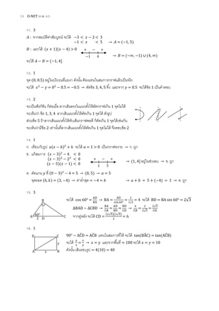 14 O-NET (ก.พ. 57)
11. 3
: จากสมบัติค่าสัมบูรณ์ จะได้
: แยกได้ ( )( ) > 0
→ = ( ∞, ) ∪ ( ∞)
จะได้ = ( 1, 4]
12. 1
จุด (0, 0.5) อยู่ในบริเวณที่แรเงา ดังนั้น ต้องแทนในสมการกราฟแล้วเป็นจริง
จะได้ = . = . → ตัดข้อ 3, 4, 5 ทิ้ง และจาก = 0.5 จะได้ข้อ 1 เป็นคาตอบ
13. 2
จะเป็นฟังก์ชัน ก็ต่อเมื่อ ลากเส้นตรงไนแนวตั้งให้ตัดกราฟเกิน 1 จุดไม่ได้
จะเห็นว่า ข้อ 1, 3, 4 ลากเส้นแนวตั้งให้ตัดเกิน 1 จุดได้ ดังรูป
ส่วนข้อ 5 ถ้าลากเส้นแนวตั้งให้ทับเส้นกราฟพอดี ก็ตัดเกิน 1 จุดได้เช่นกัน
จะเห็นว่ามีข้อ 2 เท่านั้นที่ลากเส้นแนวตั้งให้ตัดเกิน 1 จุดไม่ได้ จึงตอบข้อ 2
14. 1
ก. เทียบกับรูป ( ) จะได้ = 1 > 0 เป็นกราฟหงาย → ก. ถูก
ข. แก้สมการ
→ ( ] อยู่ในช่วงลบ → ข. ถูก
ค. ตัดแกน ที่ ( ) = → ( ) → = 5
จุดยอด ( ) = (3, ) → ค่าต่าสุด = 4 = → = 5 + ( ) → ค. ถูก
15. 3
จะได้ cos 60° = → BA = = = 4 จะได้ BD = BA sin 60° = 2√
∆BAD ~ ∆ D → = = → =
√
=
√
จากคู่หลัง จะได้ CD =
( √ )( √ )
= 6
16. 1
90° ÂD = ÂB แทนในสมการที่ให้ จะได้ tan(B̂C) = tan(ÂB)
จะได้ = → = และจากพื้นที่ = 100 จะได้ = = 10
ดังนั้น เส้นรอบรูป = 4(10) = 40
B
A
D
C2
60°
A B
D C
3 < < 3
1 < < 5 → = ( 1, 5)
1 4
+ +
( ) < 0
( ) < 0
( )( ) < 0 1 5
+ +
 