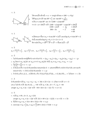 O-NET (ก.พ. 57) 15
17. 3
ให้ชายคนนี้ห่างตึกหนึ่ง = → จะอยู่ห่างตึกสอง = ดังรูป
ให้ตึกสูง จะได้ tan 30° = และ tan 60° =
จะได้ = และ = ( )
จาก = 20√ จะได้
18. 1
จะได้ตอนแรก พื้นยาว = 4 cos 30° = √ และผนังสูง = 4 sin 30° = 2
ดังนั้น ตอนหลังผนังสูง = + 1 = 2 + 1 = 3
พีทากอรัส ได้ = √ = √ → พื้นหด √ √
19. 5
=
( )
= , = = 0 , =
( )
= , = = , =
( )
=
20. 5
1. ในลาดับเลขคณิต พจน์คู่ที่ติดกัน จะห่างกันเท่ากัน → | | = | |= | | → 1. ถูก
2. น้อยกว่า อยู่ 2 แต่ มากกว่า อยู่ 2 ดังนั้น = → 2. ถูก
3. = → 3. ถูก
4. ลาดับของ คือ การเอาลาดับเลขคณิตมาลดทุกพจน์ลง → แต่ละพจน์ที่ติดกัน จะยังห่างกันเท่าเดิม (เพราะทุกตัว
ลดลงเท่าๆกัน) → ลาดับ เป็นลาดับเลขคณิต → 4. ถูก
5. ถ้าลาดับ คือ … จะได้ลาดับ คือ ( ) ( ) ( ) … … → ไม่ใช่เรขา → 5. ผิด
21. 2
ลาดับเลขคณิต จะได้ = → + 23 = แก้สมการ จะได้ =
แทน ในลาดับ จะได้ … 44 จะได้ = 26 , = 7 , = 44
แทนสูตร = ( ) จะได้ 44 = 26 + ( )( ) → = 11
22. 5
ก. จะได้ = 49 , = 3 , = 211
แทนสูตร = ( ) จะได้ 211 = 49 + ( )( ) → → ก. ผิด
ข. ชั้นที่ 8 = = = ( ) → ข. ถูก
ค. ผลรรวมซุง = = ( ) = ( ) → ค. ถูก
60°30°
( ) = 20√
( )√
√
= 20√
= 60
= 60
30°
4 4
 