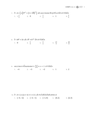 O-NET (ก.พ. 57) 3
7. ถ้า = { | ( √ ) } แล้ว ผลบวกของสมาชิกทุกตัวใน มีค่าเท่ากับข้อใด
1. 2. 0 3. 4. 1 5.
8. ถ้า = 16 แล้ว มีค่าเท่ากับข้อใด
1. 0 2. 3. 4. 5.
9. ผลบวกของรากทั้งหมดของสมการ = 1 เท่ากับข้อใด
1. 4 2. 3 3. 2 4. 1 5. 2
10. ถ้า = { | | + 1| + 1 > 2 } แล้ว ช่วงในข้อใดเป็นสับเซตของ
1. ( 4, 2] 2. ( 3, 1) 3. [ 1, 0) 4. [0, 2) 5. [2, 3)
 
