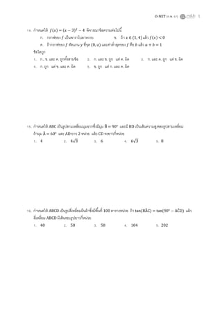 O-NET (ก.พ. 57) 5
14. กาหนดให้ ( ) = ( ) พิจารณาข้อความต่อไปนี้
ก. กราฟของ เป็นพาราโบลาหงาย ข. ถ้า ∈ ( ] แล้ว ( ) < 0
ค. ถ้ากราฟของ ตัดแกน ที่จุด (0, ) และค่าต่าสุดของ คือ แล้ว = 1
ข้อใดถูก
1. ก., ข. และ ค. ถูกทั้งสามข้อ 2. ก. และ ข. ถูก แต่ ค. ผิด 3. ก. และ ค. ถูก แต่ ข. ผิด
4. ก. ถูก แต่ ข. และ ค. ผิด 5. ข. ถูก แต่ ก. และ ค. ผิด
15. กาหนดให้ ABC เป็นรูปสามเหลี่ยมมุมฉากซึ่งมีมุม ̂ = 90° และมี BD เป็นเส้นความสูงของรูปสามเหลี่ยม
ถ้ามุม ̂ = 60° และ AD ยาว 2 หน่วย แล้ว CD จะยาวกี่หน่วย
1. 4 2. 4√ 3. 6 4. 6√ 5. 8
16. กาหนดให้ ABCD เป็นรูปสี่เหลี่ยมผืนผ้าซึ่งมีพื้นที่ 100 ตารางหน่วย ถ้า tan(B̂C) = tan(90° ÂD) แล้ว
สี่เหลี่ยม ABCD มีเส้นรอบรูปยาวกี่หน่วย
1. 40 2. 50 3. 58 4. 104 5. 202
 