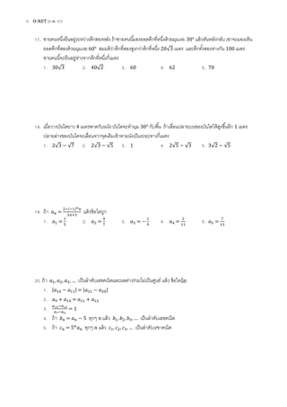 6 O-NET (ก.พ. 57)
17. ชายคนหนึ่งยืนอยู่ระหว่างตึกสองหลัง ถ้าชายคนนี้มองยอดตึกที่หนึ่งด้วยมุมเงย 30° แล้วหันหลังกลับ เขาจะมองเห็น
ยอดตึกที่สองด้วยมุมเงย 60° สมมติว่าตึกที่สองสูงกว่าตึกที่หนึ่ง 20√ เมตร และตึกทั้งสองห่างกัน 100 เมตร
ชายคนนี้จะยืนอยู่ห่างจากตึกที่หนึ่งกี่เมตร
1. 30√ 2. 40√ 3. 60 4. 62 5. 70
18. เมื่อวางบันไดยาว 4 เมตรพาดกับผนัง บันไดจะทามุม 30° กับพื้น ถ้าเลื่อนปลายบนของบันไดให้สูงขึ้นอีก 1 เมตร
ปลายล่างของบันไดจะเลื่อนจากจุดเดิมเข้าหาผนังเป็นระยะทางกี่เมตร
1. √ √ 2. √ √ 3. 1 4. √ √ 5. √ √
19. ถ้า =
( )
แล้วข้อใดถูก
1. = 2. = 3. = 4. = 5. =
20. ถ้า … เป็นลาดับเลขคณิตและผลต่างร่วมไม่เป็นศูนย์ แล้ว ข้อใดผิด
1. | | = | |
2. =
3. = 1
4. ถ้า = ทุกๆ แล้ว … เป็นลาดับเลขคณิต
5. ถ้า = ทุกๆ แล้ว … เป็นลาดับเรขาคณิต
 
