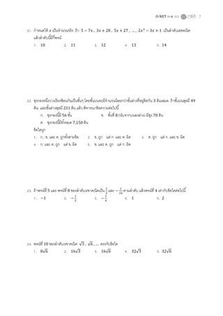 O-NET (ก.พ. 57) 7
21. กาหนดให้ เป็นจานวนจริง ถ้า , + 28 , … เป็นลาดับเลขคณิต
แล้วลาดับนี้มีกี่พจน์
1. 10 2. 11 3. 12 4. 13 5. 14
22. ซุงกองหนึ่งวางเรียงซ้อนกันเป็นชั้นๆ โดยชั้นบนจะมีจานวนน้อยกว่าชั้นล่างที่อยู่ติดกัน 3 ต้นเสมอ ถ้าชั้นบนสุดมี 49
ต้น และชั้นล่างสุดมี 211 ต้น แล้ว พิจารณาข้อความต่อไปนี้
ก. ซุงกองนี้มี 56 ชั้น ข. ชั้นที่ 8 (นับจากบนลงล่าง) มีซุง 70 ต้น
ค. ซุงกองนี้มีทั้งหมด 7,150 ต้น
ข้อใดถูก
1. ก., ข. และ ค. ถูกทั้งสามข้อ 2. ข. ถูก แต่ ก. และ ค. ผิด 3. ค. ถูก แต่ ก. และ ข. ผิด
4. ก. และ ค. ถูก แต่ ข. ผิด 5. ข. และ ค. ถูก แต่ ก. ผิด
23. ถ้าพจน์ที่ 5 และ พจน์ที่ 8 ของลาดับเรขาคณิตเป็น และ ตามลาดับ แล้วพจน์ที่ 4 เท่ากับข้อใดต่อไปนี้
1. 2. 3. 4. 1 5. 2
24. พจน์ที่ 10 ของลาดับเรขาคณิต √ , √ … ตรงกับข้อใด
1. √ 2. √ 3. √ 4. √ 5. √
 
