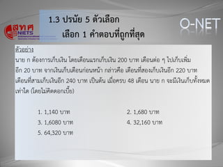 1.3 ปรนัย 5 ตัวเลือก
เลือก 1 คำตอบที่ถูกที่สุด
ตัวอย่าง
นาย ก ต้องการเก็บเงิน โดยเดือนแรกเก็บเงิน 200 บาท เดือนต่อ ๆ ไปเก็บเพิ่ม
อีก 20 บาท จากเงินเก็บเดือนก่อนหน้า กล่าวคือ เดือนที่สองเก็บเงินอีก 220 บาท
เดือนที่สามเก็บเงินอีก 240 บาท เป็นต้น เมื่อครบ 48 เดือน นาย ก จะมีเงินเก็บทั้งหมด
เท่าใด (โดยไม่คิดดอกเบี้ย)
1. 1,140 บาท 2. 1,680 บาท
3. 1,6080 บาท 4. 32,160 บาท
5. 64,320 บาท
 