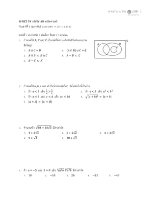 O-NET (ก.พ. 59) 1
O-NET 59 รหัสวิชา 04 คณิตศาสตร์
วันเสาร์ที่ 6 กุมภาพันธ์ 2559 เวลา 11.30 – 13.30 น.
ตอนที่ 1 แบบปรนัย 5 ตัวเลือก ข้อละ 2.5 คะแนน
1. กาหนดให้ 𝐴, 𝐵 และ 𝐶 เป็นเซตที่มีความสัมพันธ์กันดังแผนภาพ
ข้อใดถูก
1. 𝐴 ∪ 𝐶 = 𝐵 2. (𝐴 ∩ 𝐵) ∪ 𝐶 = ∅
3. 𝐴 ∩ 𝐵 ⊂ 𝐵 ∪ 𝐶 4. 𝐴 − 𝐵 ⊂ 𝐶
5. 𝐵 − 𝐶 ⊂ 𝐴′
2. กาหนดให้ 𝑎, 𝑏, 𝑐 และ 𝑑 เป็นจานวนจริงใดๆ ข้อใดต่อไปนี้เป็นจริง
1. ถ้า 𝑎 < 𝑏 แล้ว 1
𝑎
>
1
𝑏
2. ถ้า 𝑎 < 𝑏 แล้ว 𝑎2
< 𝑏2
3. ถ้า 𝑎 < 𝑏 และ 𝑐 < 𝑑 แล้ว 𝑎𝑐 < 𝑏𝑑 4. √(𝑎 + 𝑏)2 = |𝑎 + 𝑏|
5. |𝑎 + 𝑏| = |𝑎| + |𝑏|
3. จานวนจริง √84 + 18√3 มีค่าเท่าใด
1. 4 + 3√3 2. 5 + 2√2 3. 6 + 2√3
4. 9 + √3 5. 10 + √3
4. ถ้า 𝑎 = −5 และ 𝑏 = 8 แล้ว √𝑎2 𝑏
6
√𝑎4 𝑏
6
มีค่าเท่าใด
1. 10 2. −10 3. 20 4. −15 5. −40
27 Jun 2016
𝐴 𝐵
𝐶
𝒰
 