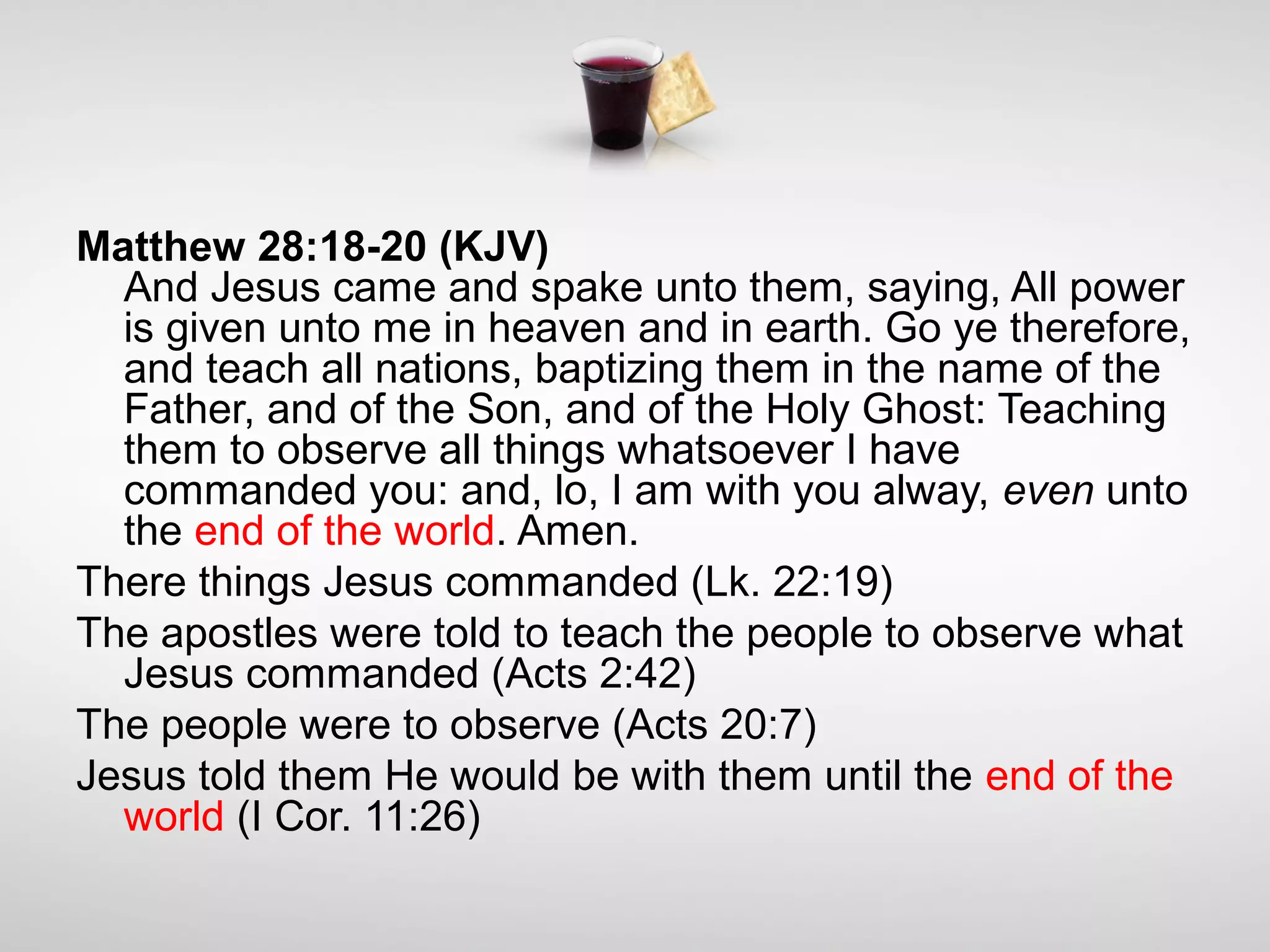 Matthew 28:18-20 (KJV)
And Jesus came and spake unto them, saying, All power
is given unto me in heaven and in earth. Go ye therefore,
and teach all nations, baptizing them in the name of the
Father, and of the Son, and of the Holy Ghost: Teaching
them to observe all things whatsoever I have
commanded you: and, lo, I am with you alway, even unto
the end of the world. Amen.
There things Jesus commanded (Lk. 22:19)
The apostles were told to teach the people to observe what
Jesus commanded (Acts 2:42)
The people were to observe (Acts 20:7)
Jesus told them He would be with them until the end of the
world (I Cor. 11:26)
 
