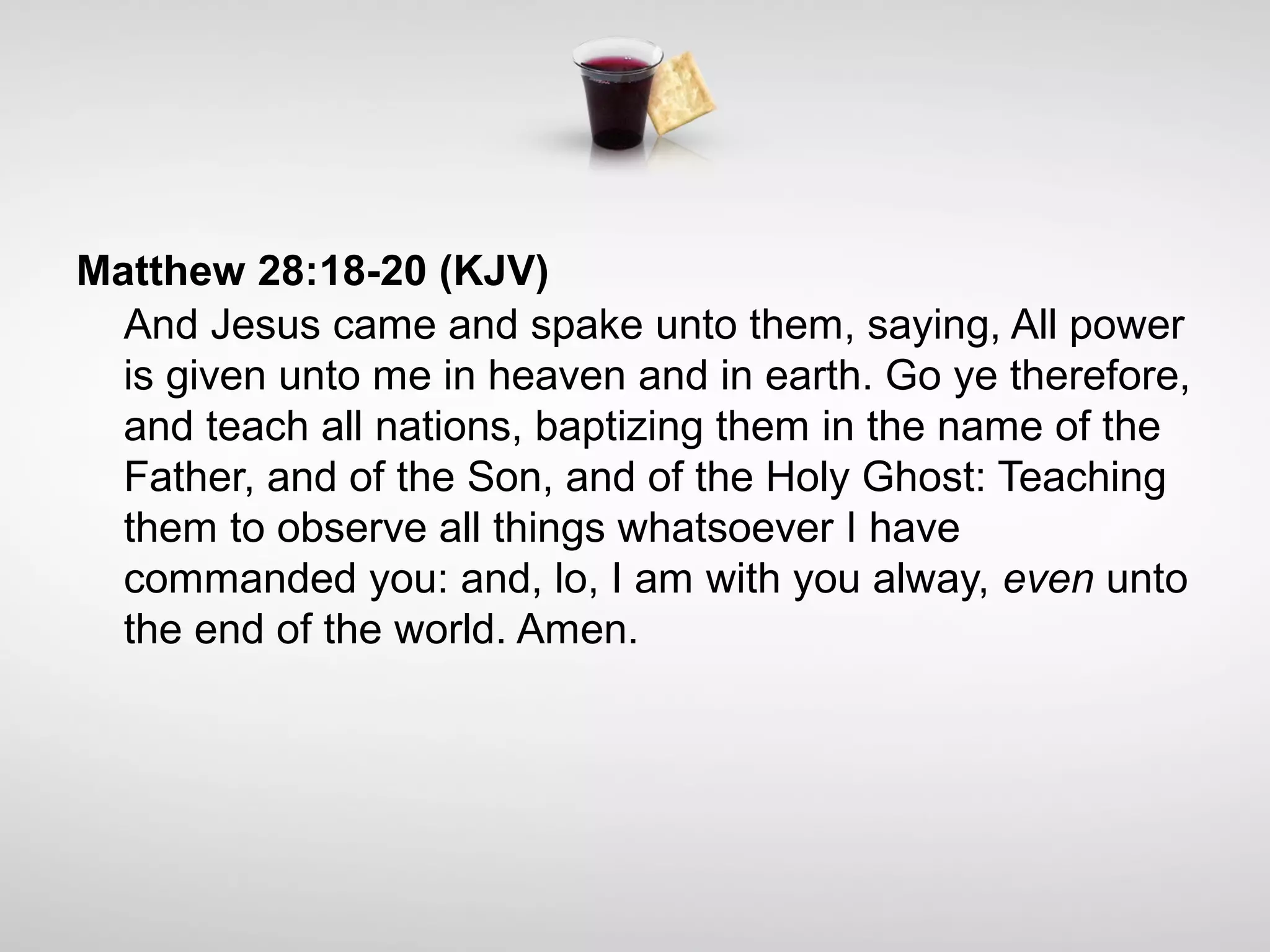 Matthew 28:18-20 (KJV)
And Jesus came and spake unto them, saying, All power
is given unto me in heaven and in earth. Go ye therefore,
and teach all nations, baptizing them in the name of the
Father, and of the Son, and of the Holy Ghost: Teaching
them to observe all things whatsoever I have
commanded you: and, lo, I am with you alway, even unto
the end of the world. Amen.
 