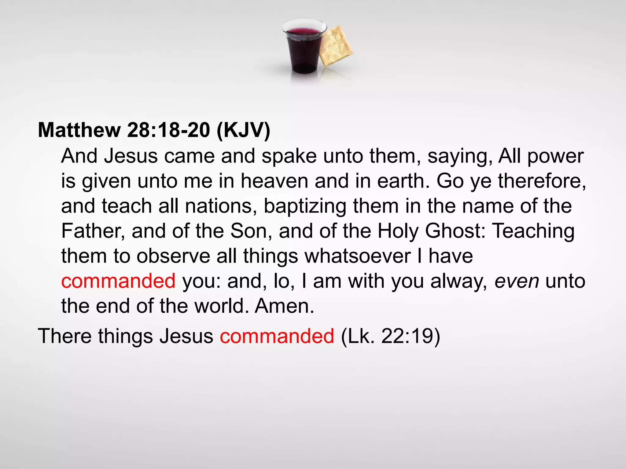 Matthew 28:18-20 (KJV)
And Jesus came and spake unto them, saying, All power
is given unto me in heaven and in earth. Go ye therefore,
and teach all nations, baptizing them in the name of the
Father, and of the Son, and of the Holy Ghost: Teaching
them to observe all things whatsoever I have
commanded you: and, lo, I am with you alway, even unto
the end of the world. Amen.
There things Jesus commanded (Lk. 22:19)
 