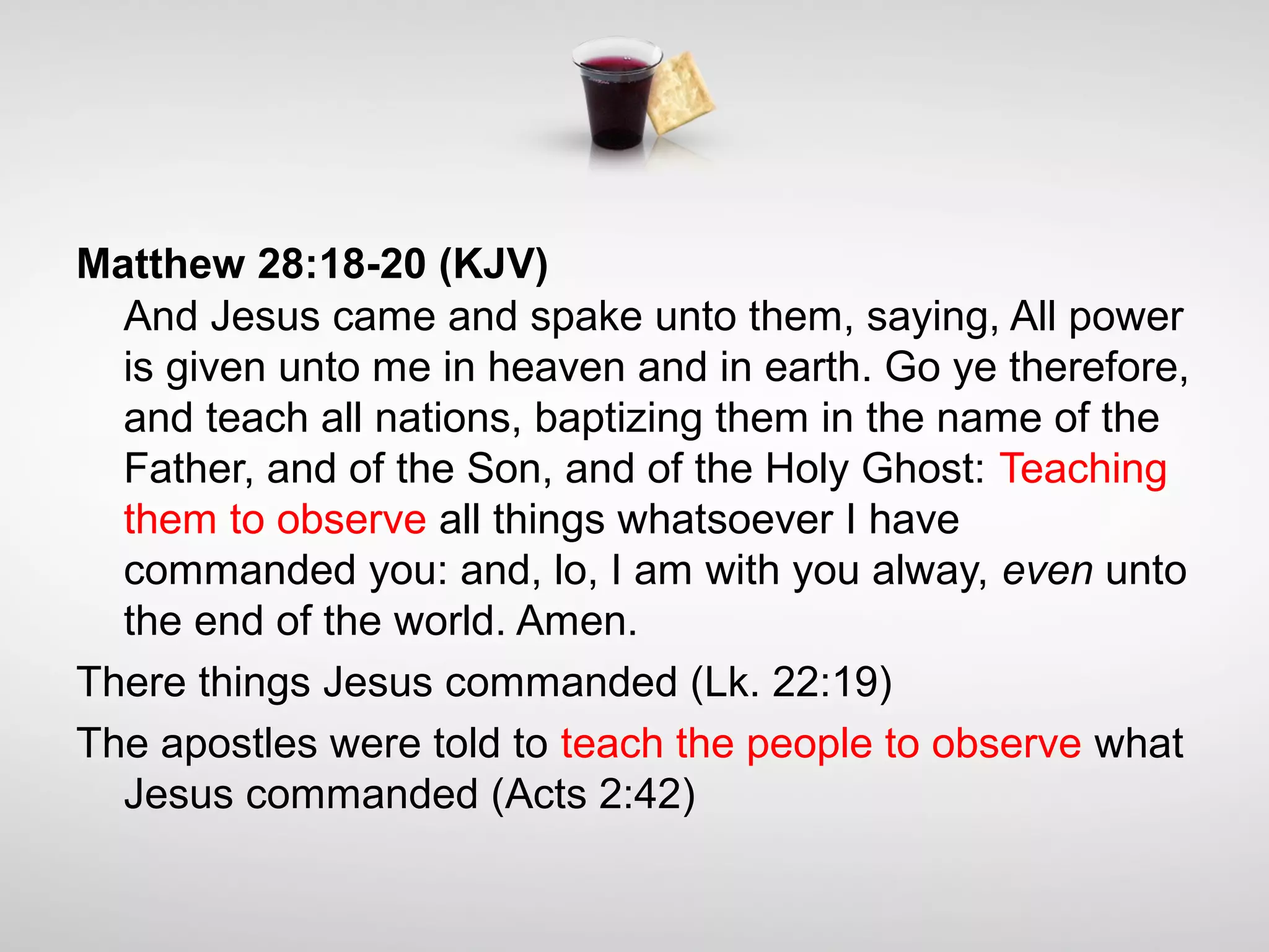 Matthew 28:18-20 (KJV)
And Jesus came and spake unto them, saying, All power
is given unto me in heaven and in earth. Go ye therefore,
and teach all nations, baptizing them in the name of the
Father, and of the Son, and of the Holy Ghost: Teaching
them to observe all things whatsoever I have
commanded you: and, lo, I am with you alway, even unto
the end of the world. Amen.
There things Jesus commanded (Lk. 22:19)
The apostles were told to teach the people to observe what
Jesus commanded (Acts 2:42)
 