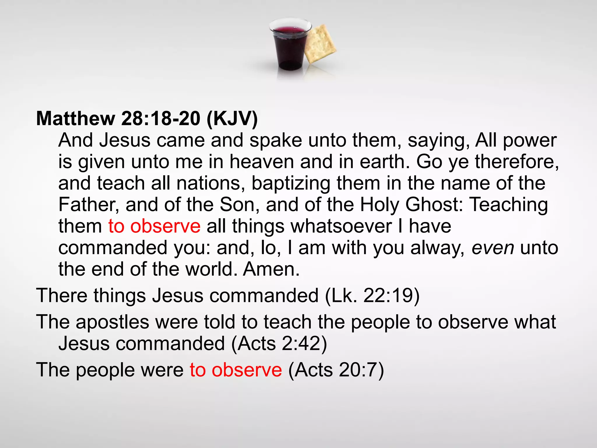 Matthew 28:18-20 (KJV)
And Jesus came and spake unto them, saying, All power
is given unto me in heaven and in earth. Go ye therefore,
and teach all nations, baptizing them in the name of the
Father, and of the Son, and of the Holy Ghost: Teaching
them to observe all things whatsoever I have
commanded you: and, lo, I am with you alway, even unto
the end of the world. Amen.
There things Jesus commanded (Lk. 22:19)
The apostles were told to teach the people to observe what
Jesus commanded (Acts 2:42)
The people were to observe (Acts 20:7)
 