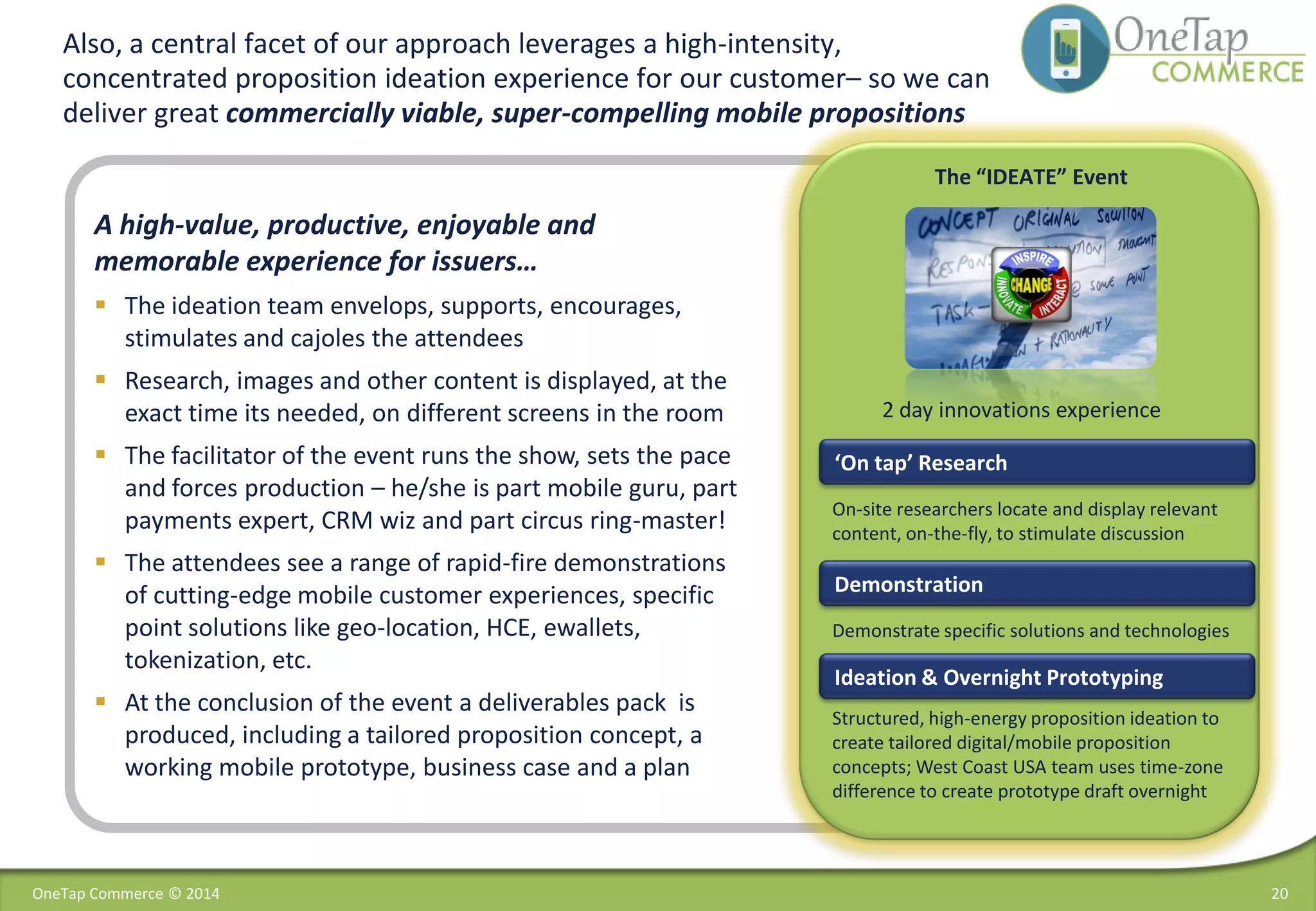 20
A high-value, productive, enjoyable and
memorable experience for issuers…
 The ideation team envelops, supports, encourages,
stimulates and cajoles the attendees
 Research, images and other content is displayed, at the
exact time its needed, on different screens in the room
 The facilitator of the event runs the show, sets the pace
and forces production – he/she is part mobile guru, part
payments expert, CRM wiz and part circus ring-master!
 The attendees see a range of rapid-fire demonstrations
of cutting-edge mobile customer experiences, specific
point solutions like geo-location, HCE, ewallets,
tokenization, etc.
 At the conclusion of the event a deliverables pack is
produced, including a tailored proposition concept, a
working mobile prototype, business case and a plan
Also, a central facet of our approach leverages a high-intensity,
concentrated proposition ideation experience for our customer– so we can
deliver great commercially viable, super-compelling mobile propositions
‘On tap’ Research
Demonstration
The “IDEATE” Event
On-site researchers locate and display relevant
content, on-the-fly, to stimulate discussion
Demonstrate specific solutions and technologies
Structured, high-energy proposition ideation to
create tailored digital/mobile proposition
concepts; West Coast USA team uses time-zone
difference to create prototype draft overnight
2 day innovations experience
Ideation & Overnight Prototyping
OneTap Commerce © 2014
 
