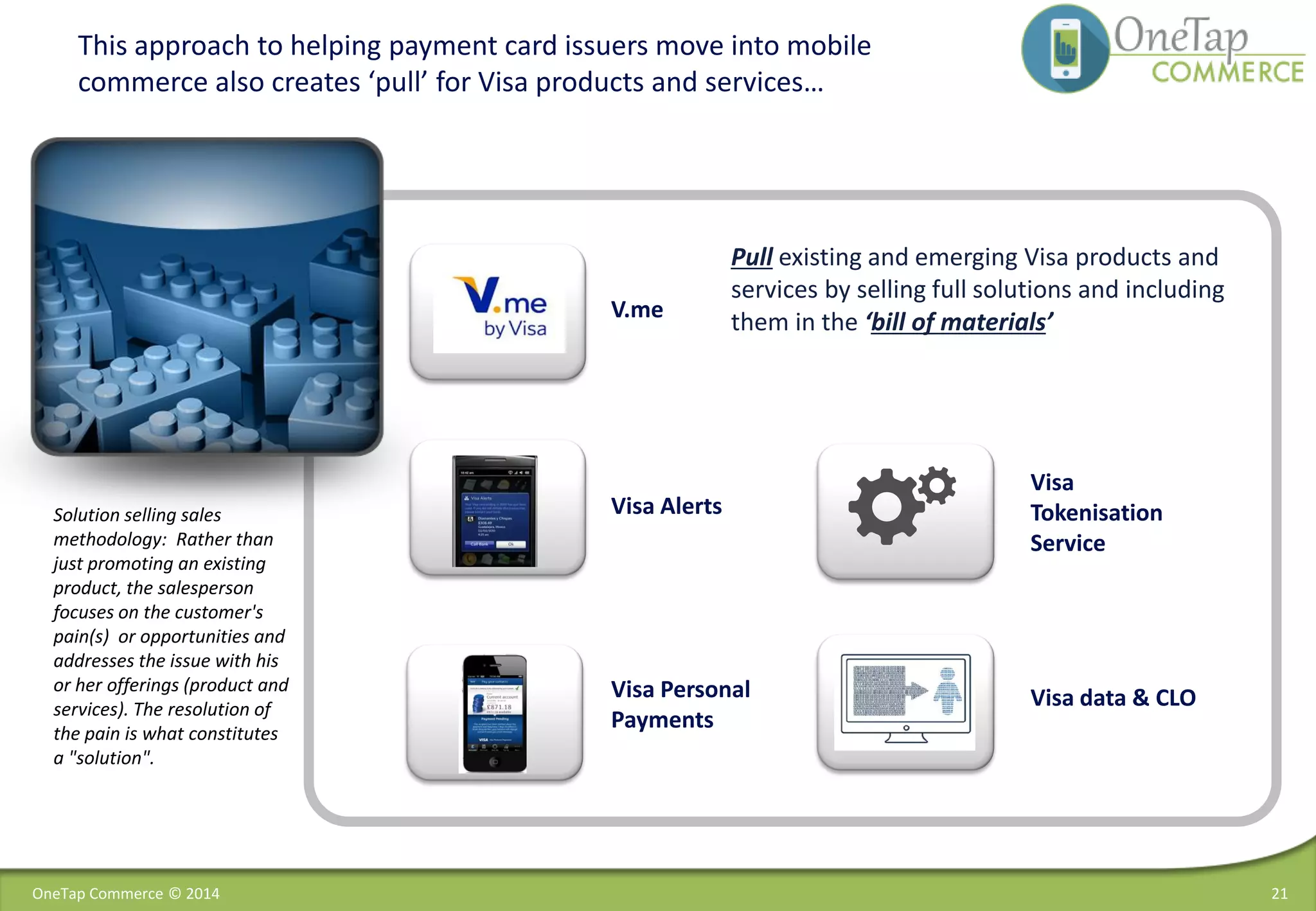 This approach to helping payment card issuers move into mobile
commerce also creates ‘pull’ for Visa products and services…
Visa
Tokenisation
Service
Visa Alerts
Visa data & CLOVisa Personal
Payments
V.me
Solution selling sales
methodology: Rather than
just promoting an existing
product, the salesperson
focuses on the customer's
pain(s) or opportunities and
addresses the issue with his
or her offerings (product and
services). The resolution of
the pain is what constitutes
a "solution".
Pull existing and emerging Visa products and
services by selling full solutions and including
them in the ‘bill of materials’
21OneTap Commerce © 2014
 