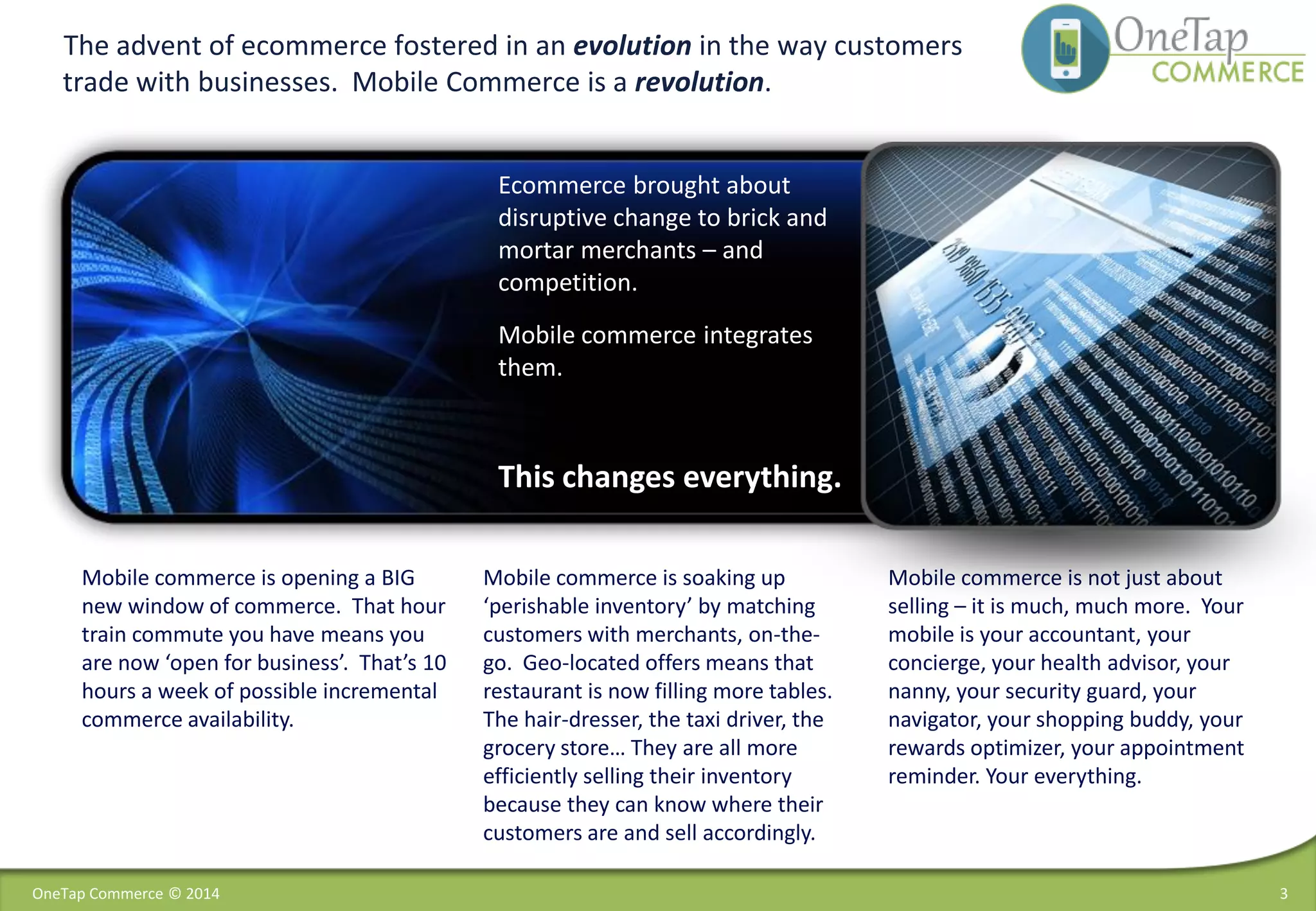 3
The advent of ecommerce fostered in an evolution in the way customers
trade with businesses. Mobile Commerce is a revolution.
Mobile commerce is opening a BIG
new window of commerce. That hour
train commute you have means you
are now ‘open for business’. That’s 10
hours a week of possible incremental
commerce availability.
Ecommerce brought about
disruptive change to brick and
mortar merchants – and
competition.
Mobile commerce integrates
them.
This changes everything.
Mobile commerce is soaking up
‘perishable inventory’ by matching
customers with merchants, on-the-
go. Geo-located offers means that
restaurant is now filling more tables.
The hair-dresser, the taxi driver, the
grocery store… They are all more
efficiently selling their inventory
because they can know where their
customers are and sell accordingly.
Mobile commerce is not just about
selling – it is much, much more. Your
mobile is your accountant, your
concierge, your health advisor, your
nanny, your security guard, your
navigator, your shopping buddy, your
rewards optimizer, your appointment
reminder. Your everything.
OneTap Commerce © 2014
 