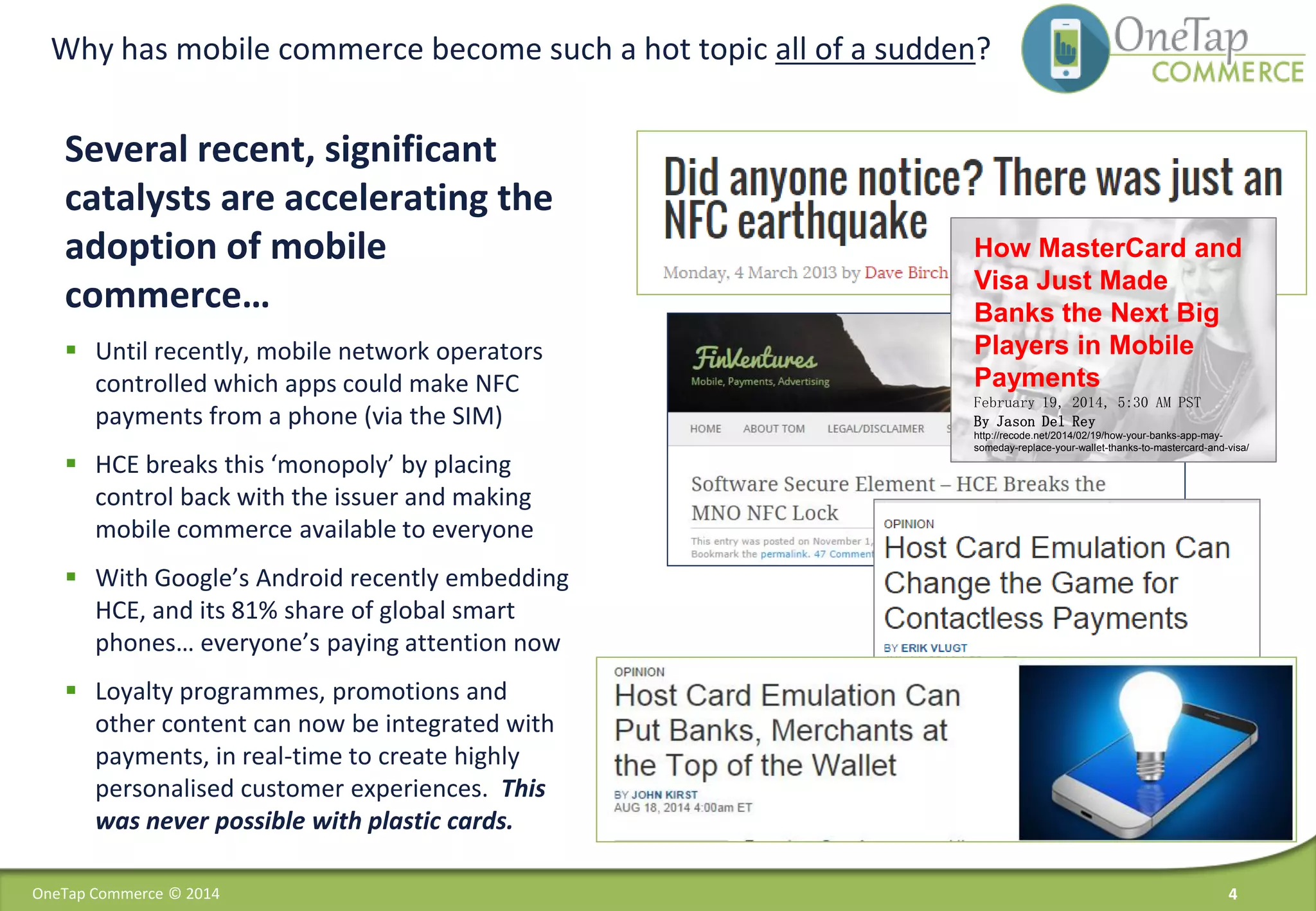 Why has mobile commerce become such a hot topic all of a sudden?
Several recent, significant
catalysts are accelerating the
adoption of mobile
commerce…
 Until recently, mobile network operators
controlled which apps could make NFC
payments from a phone (via the SIM)
 HCE breaks this ‘monopoly’ by placing
control back with the issuer and making
mobile commerce available to everyone
 With Google’s Android recently embedding
HCE, and its 81% share of global smart
phones… everyone’s paying attention now
 Loyalty programmes, promotions and
other content can now be integrated with
payments, in real-time to create highly
personalised customer experiences. This
was never possible with plastic cards.
4OneTap Commerce © 2014
Press Release: Mobile Payments to
Reach $1.3tn Annually by 2017, as
NFC and Physical Goods Sales
Accelerate
How MasterCard and
Visa Just Made
Banks the Next Big
Players in Mobile
Payments
February 19, 2014, 5:30 AM PST
By Jason Del Rey
http://recode.net/2014/02/19/how-your-banks-app-may-
someday-replace-your-wallet-thanks-to-mastercard-and-visa/
 