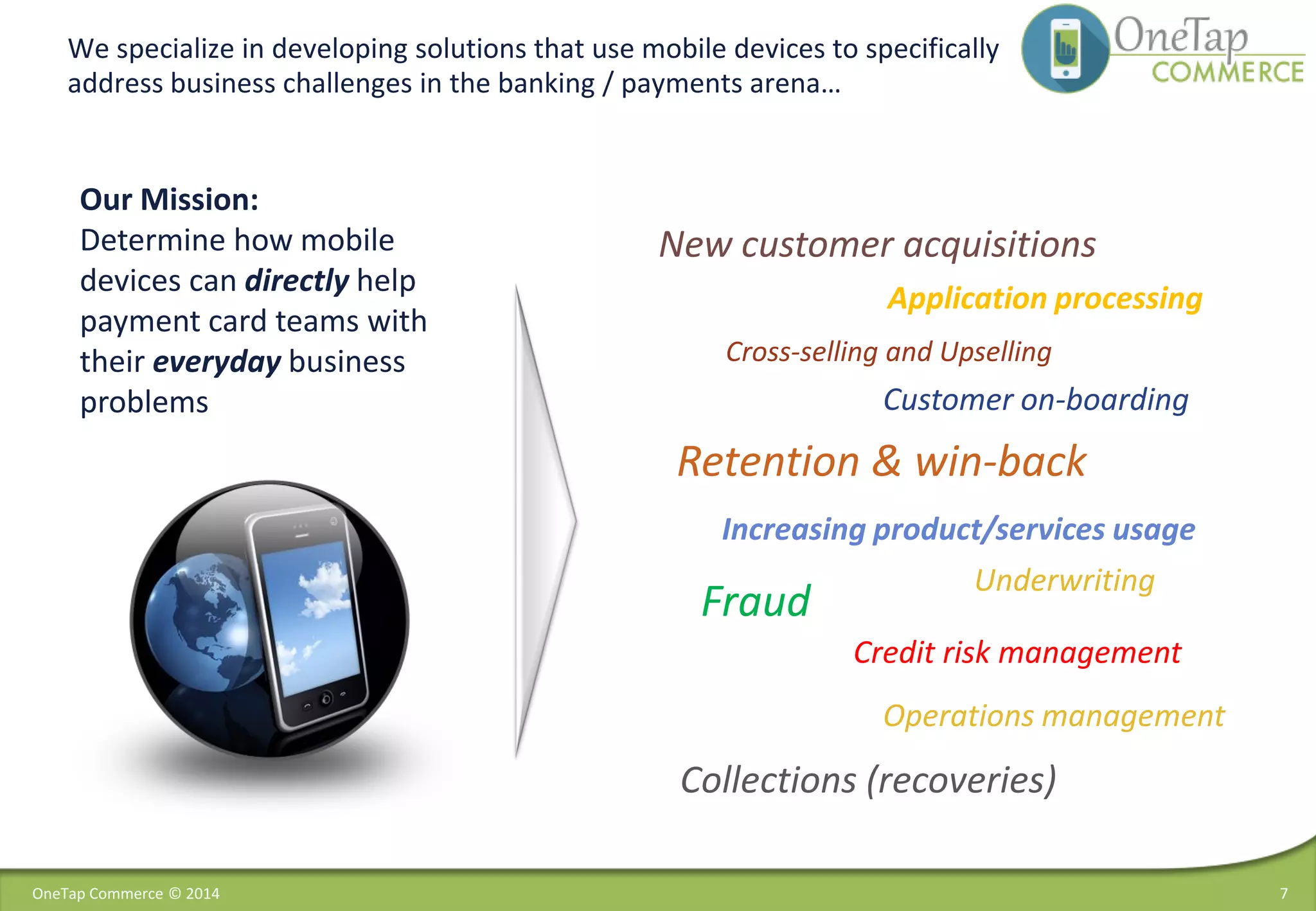 New customer acquisitions
Cross-selling and Upselling
Customer on-boarding
Retention & win-back
Increasing product/services usage
Underwriting
Application processing
Credit risk management
Collections (recoveries)
Fraud
Operations management
We specialize in developing solutions that use mobile devices to specifically
address business challenges in the banking / payments arena…
7
Our Mission:
Determine how mobile
devices can directly help
payment card teams with
their everyday business
problems
OneTap Commerce © 2014
 