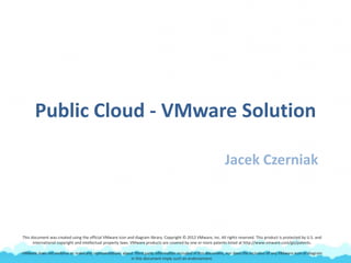 Public Cloud - VMware Solution
Jacek Czerniak
This document was created using the official VMware icon and diagram library. Copyright © 2012 VMware, Inc. All rights reserved. This product is protected by U.S. and
international copyright and intellectual property laws. VMware products are covered by one or more patents listed at http://www.vmware.com/go/patents.
VMware does not endorse or make any representations about third party information included in this document, nor does the inclusion of any VMware icon or diagram
in this document imply such an endorsement.
 