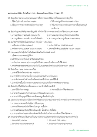 แบบทดสอบ O-Net ปี 50-53 ::: หน้า 3


แบบทดสอบ O-Net ปีการศึกษา 2551 วิชาคอมพิวเตอร์ (สอบ 22 กุมภา 52)
17. ข้อใดเป็นการนาระบบสารสนเทศและการสื่อสารข้อมูลมาใช้ในงานที่ให้ผลตอบแทนน้อยที่สุด
   1. ใช้ทาบัญชีรายรับรายจ่ายส่วนบุคคล                      2. ใช้ในการปลูกผักในแปลงเกษตรโรงเรียน
   3. ใช้ในการควบคุมการผลิตผลไม้กระป๋องส่งออก               4. ใช้ในการควบคุมการผลิตและจาหน่ายชิ้นส่วนรถยนต์
                                                               ของโรงงาน
18. ข้อใดคือคุณสมบัติพื้นฐานของข้อมูลที่ดี เพื่อนามาใช้ในการประมวลผลในการใช้งานระบบสารสนเทศ
   1. ความถูกต้อง ความทันสมัย ความกระชับ                 2. ความสมบูรณ์ ความถูกต้อง ความสอดคล้อง
   3. ความถูกต้อง ความกระชับ ความเป็นปัจจุบัน            4. ความสมบูรณ์ ความถูกต้อง ความหลากหลาย
19. อุปกรณ์ชนิดใดใช้เทคโนโลยีจานแสง (Optical Technology)
   1. เครื่องเล่นเทป (Tape player)                       2. หน่วยขับซีดีรอม (CD-ROM drive)
   3. หน่วยความจาแบบแฟลช (Flash memory)                  4. อุปกรณ์รับเข้าแบบจอสัมผัส (Touch screen)
20. กระบวนงานในข้อใดเกิดขึ้นเป็นสิ่งแรกเมื่อเปิดเครื่องคอมพิวเตอร์
   1. เช็คสถานะของระบบปฏิบัติการ
   2. เช็คสถานะของแป้นพิมพ์ เมาส์และจอแสดงผล
   3. หน่วยประมวลผลกลางประมวลชุดคาสั่งในหน่วยความจาหลักแบบแก้ไขได้ (RAM)
   4. หน่วยประมวลผลกลางประมวลชุดคาสั่งในหน่วยความจาหลักแบบอ่านได้อย่างเดียว (ROM)
21. ข้อใดเป็นความหมายของภาษาเครื่อง
   1. ภาษาที่ใช้เขียนโปรแกรม เช่น ภาษาจาวา
   2. ภาษาที่ใช้เขียนโปรแกรมเพื่อควบคุมอุปกรณ์คอมพิวเตอร์โดยเฉพาะ
   3. ภาษาที่ประกอบด้วยตัวเลขล้วนซึ่งคอมพิวเตอร์ใช้ประมวลผลได้ทันที
   4. ภาษาที่สร้างขึ้นเพื่ออานวยความสะดวกในการเขียนคาสั่งมาจากคาศัพท์ภาษาอังกฤษ
22. ข้อใดต่อไปนี้ไม่ใช่ประโยชน์โดยตรงของการพาณิชย์อิเล็กทรอนิกส์
   1. ลดค่าใช้จ่ายในการลงทุน                                2. สามารถใช้บริการได้ทุกที่ทุกเวลา
   3. สามารถคานวณรายรับ รายจ่ายและภาษีได้ละเอียดและถูกต้อง
   4. สามารถให้ข้อมูลลูกค้าได้อย่างละเอียดและถูกต้องเป็นปัจจุบัน
23. ประเทศกาลังพัฒนามีการใช้งานระบบเครือข่ายการสื่อสารไร้สายอย่างกว้างขวางเนื่องมาจากสาเหตุหลักใด
   1. การวางสายระบบเครือข่ายสื่อสารใช้งบลงทุนสูง
   2. อุปกรณ์เชื่อมต่อเครือข่ายไร้สายมีราคาถูก หาซื้อง่าย
   3. อุปกรณ์เชื่อมต่อเครือข่ายไร้สายมีขนาดเล็ก น้าหนักเบา ติดตั้งง่าย
   4. สามารถเคลื่อนย้ายอุปกรณ์คอมพิวเตอร์ที่เชื่อมต่อกับเครือข่ายการสื่อสารไร้สายได้สะดวก
24. งานเอกสารที่สามารถใช้แลกเปลี่ยนกัน บนทุกระบบปฏิบัติการในปัจจุบันคือเอกสารมาตรฐานชนิดใด
   1. Open Office Writer                                 2. Microsoft Office Word
   3. Portable Document Format                           4. Graphics Interchange Format

                                                                                    รวบรวมโดย ครูสายฯ apu_pkc@yahoo.com
 