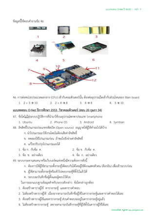 แบบทดสอบ O-Net ปี 50-53 ::: หน้า 7


ข้อมูลนี้ใช้ตอบคาถามข้อ 46




46. การต่อหน่วยประมวลผลกลาง (CPU) เข้ากับคอมพิวเตอร์นั้น ต้องต่ออุปกรณ์ใดเข้ากับส่วนไหนของ Main board
     1. 2 + 3  10         2. 2 + 4  8             3. 4  8                    4. 3  10
แบบทดสอบ O-Net ปีการศึกษา 2553 วิชาคอมพิวเตอร์ (สอบ 20 กุมภา 54)
47. ข้อใดไม่ใช่ระบบปฏิบัติการที่นามาใช้บนอุปกรณ์พกพาประเภท Smartphone
     1. Ubuntu                    2. iPhone OS                3. Android                4. Symbian
48. ลิขสิทธิ์โปรแกรมประเภทรหัสเปิด (Open source) อนุญาตให้ผู้ใช้ทาอะไรได้บ้าง
         ก. นาโปรแกรมมาใช้งานโดยไม่ต้องเสียค่าลิขสิทธิ์
         ข. ทดลองใช้โปรแกรมก่อน ถ้าพอใจจึงจ่ายค่าลิขสิทธิ์
         ค. แก้ไขปรับปรุงโปรแกรมเองได้
     1. ข้อ ก. กับข้อ ค.                             2. ข้อ ข. กับข้อ ค.
     3. ข้อ ข. อย่างเดียว                            4. ข้อ ก. อย่างเดียว
49. ระบบกระดานสนทนาหรือเว็บบอร์ดแห่งหนึ่งมีความต้องการดังนี้
         ก. ต้องการใช้ผู้ใช้สามารถตั้งกระทู้โต้ตอบกันได้โดยผู้ใช้ต้องแสดงตัวตน (ล็อกอิน) เพื่อเข้าระบบก่อน
         ข. ผู้ใช้สามารถตั้งกระทู้หรือเข้าไปตอบกระทู้ที่ตั้งไว้แล้วได้
         ค. ระบบจะบันทึกชื่อผู้ตั้งและผู้ตอบไว้ด้วย
       ในการออกแบบฐานข้อมุลสาหรับระบบดังกล่าว ข้อใดกล่าวถูกต้อง
     1. ต้องสร้างตารางผู้ใช้ ตารางกระทู้ และตารางคาตอบ
     2. ไม่ต้องสร้างตารางผู้ใช้ เนื่องจากสามารถบันทึกชื่อผู้ใช้ในตารางกระทู้และตารางคาตอบได้เลย
     3. ต้องสร้างตารางผู้ใช้และตารางกระทู้ ส่วนคาตอบจะอยู่ในตารางกระทู้อยู่แล้ว
     4. ไม่ต้องสร้างตารางกระทู้ เพราะสามารถบันทึกกระทู้ที่ผู้ใช้ตั้งในตารางผู้ใช้ได้เลย
                                                                                       รวบรวมโดย ครูสายฯ apu_pkc@yahoo.com
 