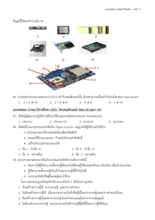 แบบทดสอบ O-Net ปี 50-53 ::: หน้า 7

ข้อมูลนี้ใช้ตอบคาถามข้อ 46

46. การต่อหน่วยประมวลผลกลาง (CPU) เข้ากับคอมพิวเตอร์นั้น ต้องต่ออุปกรณ์ใดเข้ากับส่วนไหนของ Main board
1. 2 + 3  10
2. 2 + 4  8
3. 4  8
4. 3  10
แบบทดสอบ O-Net ปีการศึกษา 2553 วิชาคอมพิวเตอร์ (สอบ 20 กุมภา 54)
47. ข้อใดไม่ใช่ระบบปฏิบัติการที่นามาใช้บนอุปกรณ์พกพาประเภท Smartphone
1. Ubuntu
2. iPhone OS
3. Android
4. Symbian
48. ลิขสิทธิ์โปรแกรมประเภทรหัสเปิด (Open source) อนุญาตให้ผู้ใช้ทาอะไรได้บ้าง
ก. นาโปรแกรมมาใช้งานโดยไม่ต้องเสียค่าลิขสิทธิ์
ข. ทดลองใช้โปรแกรมก่อน ถ้าพอใจจึงจ่ายค่าลิขสิทธิ์
ค. แก้ไขปรับปรุงโปรแกรมเองได้
1. ข้อ ก. กับข้อ ค.
2. ข้อ ข. กับข้อ ค.
3. ข้อ ข. อย่างเดียว
4. ข้อ ก. อย่างเดียว
49. ระบบกระดานสนทนาหรือเว็บบอร์ดแห่งหนึ่งมีความต้องการดังนี้
ก. ต้องการใช้ผู้ใช้สามารถตั้งกระทู้โต้ตอบกันได้โดยผู้ใช้ต้องแสดงตัวตน (ล็อกอิน) เพื่อเข้าระบบก่อน
ข. ผู้ใช้สามารถตั้งกระทู้หรือเข้าไปตอบกระทู้ที่ตั้งไว้แล้วได้
ค. ระบบจะบันทึกชื่อผู้ตั้งและผู้ตอบไว้ด้วย
ในการออกแบบฐานข้อมุลสาหรับระบบดังกล่าว ข้อใดกล่าวถูกต้อง
1. ต้องสร้างตารางผู้ใช้ ตารางกระทู้ และตารางคาตอบ
2. ไม่ต้องสร้างตารางผู้ใช้ เนื่องจากสามารถบันทึกชื่อผู้ใช้ในตารางกระทู้และตารางคาตอบได้เลย
3. ต้องสร้างตารางผู้ใช้และตารางกระทู้ ส่วนคาตอบจะอยู่ในตารางกระทู้อยู่แล้ว
4. ไม่ต้องสร้างตารางกระทู้ เพราะสามารถบันทึกกระทู้ที่ผู้ใช้ตั้งในตารางผู้ใช้ได้เลย

 