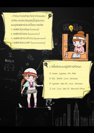 2. ข้อใดเป็นระบบปฏิบัติการทั้งหมด
ก. Solaris , Symbian , IPX , RAM
ข. DOS , WWW , Linux , Windows
ค. Symbian , Mac OS , Linux , Windows
ง. Unix , Linux , Mac OS , Microsoft Office
1. ถ้าต้องการบันทึกและวิเคราะห์คะแนนของ
นักเรียน และแสดงข้อมูลสรุปในรูปแบบของ
แผนภูมิซอฟต์แวร์ประเภทใดเหมาะสมที่สุด
ก. ซอฟต์แวร์ฐานข้อมูล (database)
ข. ซอฟต์แวร์นาเสนอ (presentation)
ค. ซอฟต์แวร์ตารางทางาน (spread sheet)
ง. ซอฟต์แวร์ประมวลคา (word processing)
 