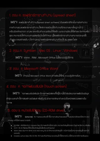 1. ตอบ ค. ซอฟต์แวร์ตารางทางาน (spread sheet)
เพราะ ซอฟต์แวร์ตารางทางาน (spread sheet software) เป็นซอฟต์แวร์ที่ช่วยในการคิดคานวณ
การทางานของซอฟต์แวร์ตารางทางาน ใช้หลักการเสมือนมีโต๊ะทางานที่มีกระดาษขนาดใหญ่วางไว้ มี
เครื่องมือคล้ายปากกา ยางลบ และเครื่องคานวณเตรียมไว้ให้เสร็จ บนกระดาษมีช่องให้ใส่ตัวเลข ข้อความหรือ
สูตร สามารถสั่งให้คานวณตามสูตรหรือเงื่อนไขที่กาหนด ผู้ใช้ซอฟต์แวร์ตารางทางานสามารถประยุกต์ใช้
งานประมวลผลตัวเลขอื่น ๆ ได้กว้างขวาง ซอฟต์แวร์ตารางทางานที่นิยมใช้ เช่น เอกเซล โลตัส
2. ตอบ ค. Symbian , Mac OS , Linux , Windows
เพราะ WWW , RAM , Microsoft Office ไม่ใช้ระบบปฏิบัติการ
3. ตอบ ข. Microsoft Office Word
เพราะ ปัจจุบันนี้ Microsoft Office Word มีการเขียนให้ใช้กับ ระบบปฎิบัติการอื่นๆ
4. ตอบ ค. จอภาพแบบสัมผัส (touch screen)
เพราะ จอภาพแบบสัมผัสสัมผัส เป็นจอภาพชนิดพิเศษที่ให้ผู้ใช้งานใช้นิ้วสัมผัสบนจอภาพเพื่อป้อนข้อมูล
เข้าสู่ระบบแทนที่จะใช้การพิมพ์ทางแป้นพิมพ์ หรือสั่งงาน ด้วยการคลิกเมาส์ และยังเป็นหน่วยแสดงผลเพราะเป็น
จอภาพ
5. ตอบ ข. หน่วยขับซีดีรอม (CD-ROM drive)
เพราะ Optical disk : คือ จานแสงแบบเคลื่อนที่ได้ ใช้ในการอ่านเขียนด้วยแสงเลเซอร์ จานแสงมีขนาดเล็กพกพาได้สะดวก และมี
ความจุสูง เทคโนโลยีจานแสงมี 4 ชนิดคือ
 CD-ROM : หรือที่เรียกกันว่า Compack Disk เป็นจานแสงที่อ่านได้อย่างเดียว สามารถเก็บข้อมูลได้ทุกชนิด ทั้งรูปภาพ ข้อความ หรือเสียง
 CD-R : คือ CD ที่ฟอร์เมตไว้ให้เราใช้บันทึกข้อมูลโดยใช้เครื่องบันทึก(writer)
 Worm disks ย่อมาจาก Write once read many คือ CD ที่สามารถบันทึกข้อมูลได้ 1 ครั้งเท่านั้นและไม่สามารถลบข้อมูลได้ แต่อ่านได้
หลายครั้ง
 Erasable optical disks หรือ CD-RW: คือจานแสงที่บันทึกข้อมูล และลบข้อมูลได้ ใช้ได้หลายครั้ง มักใช้เก็บเอกสารที่มีการเปลี่ยนแปลง
 