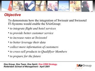 Objective To demonstrate how the integration of Swissair and Swissotel IT-Systems would enable the SAirGroup: to integrate flight and hotel services to provide better customer service to increase rates at Swissotel to better leverage their data collect more information of customers to cross-sell products to Qualiflyer Members to prepare for the future 